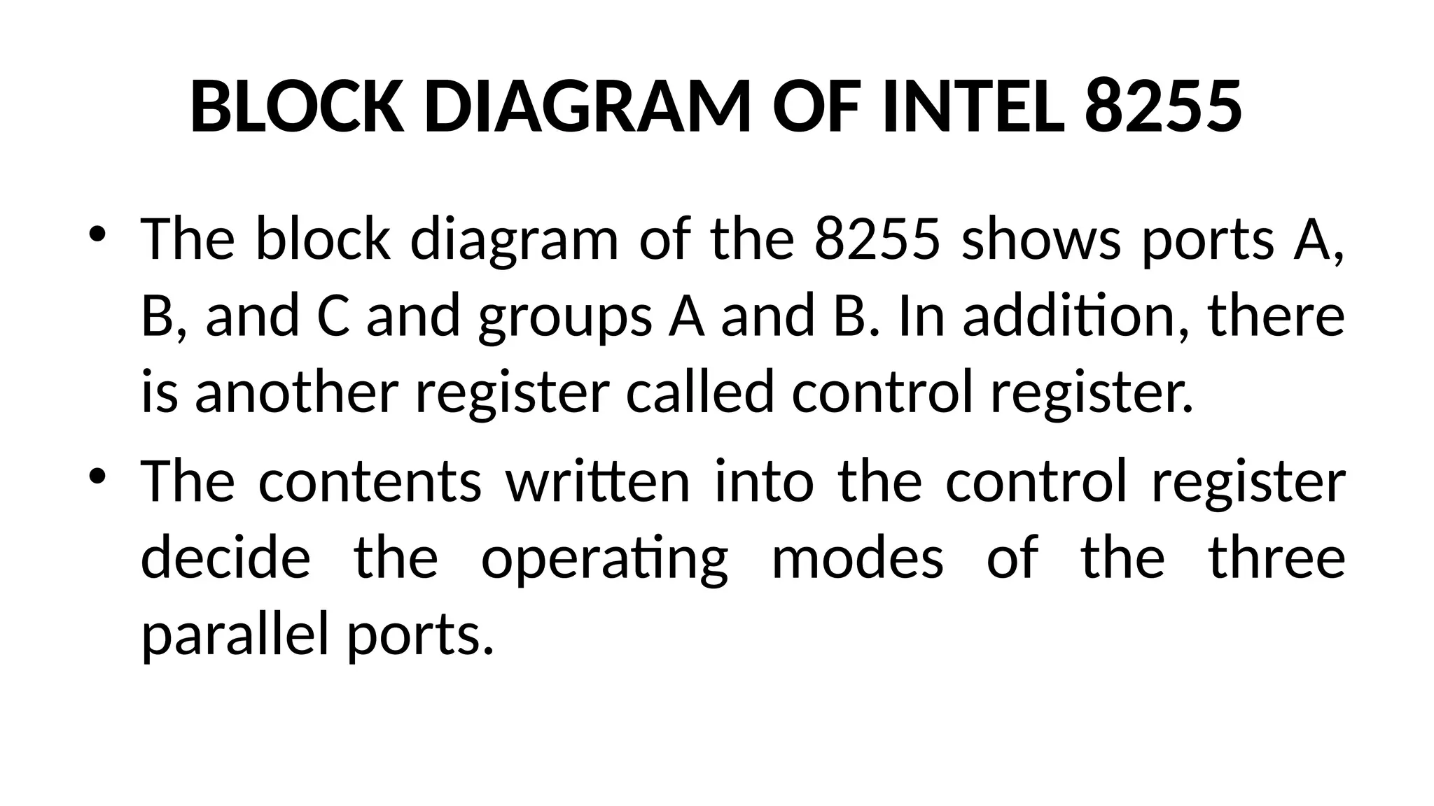 BLOCK DIAGRAM OF INTEL 8255
• The block diagram of the 8255 shows ports A,
B, and C and groups A and B. In addition, there
is another register called control register.
• The contents written into the control register
decide the operating modes of the three
parallel ports.
 