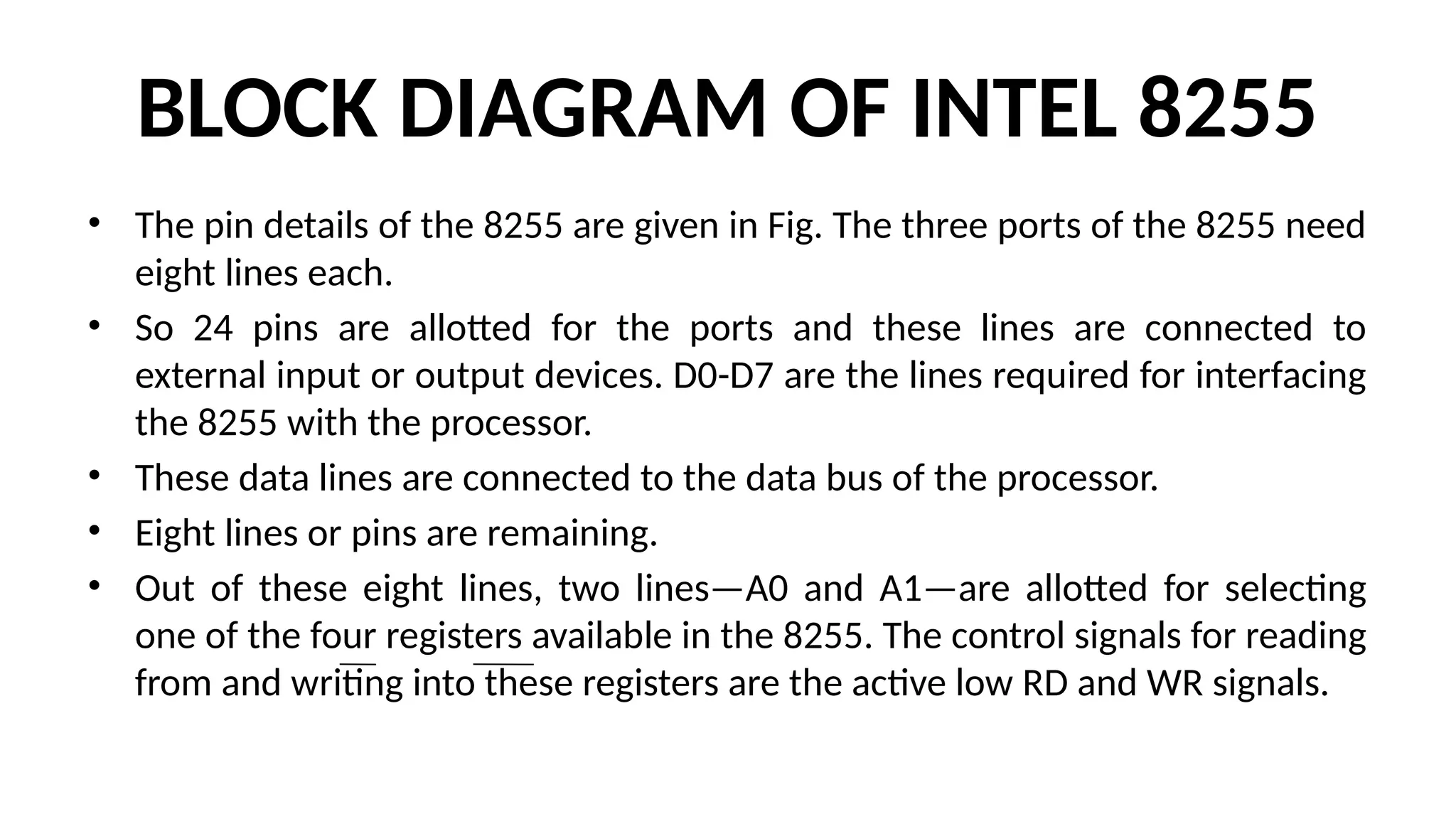 BLOCK DIAGRAM OF INTEL 8255
• The pin details of the 8255 are given in Fig. The three ports of the 8255 need
eight lines each.
• So 24 pins are allotted for the ports and these lines are connected to
external input or output devices. D0-D7 are the lines required for interfacing
the 8255 with the processor.
• These data lines are connected to the data bus of the processor.
• Eight lines or pins are remaining.
• Out of these eight lines, two lines—A0 and A1—are allotted for selecting
one of the four registers available in the 8255. The control signals for reading
from and writing into these registers are the active low RD and WR signals.
 