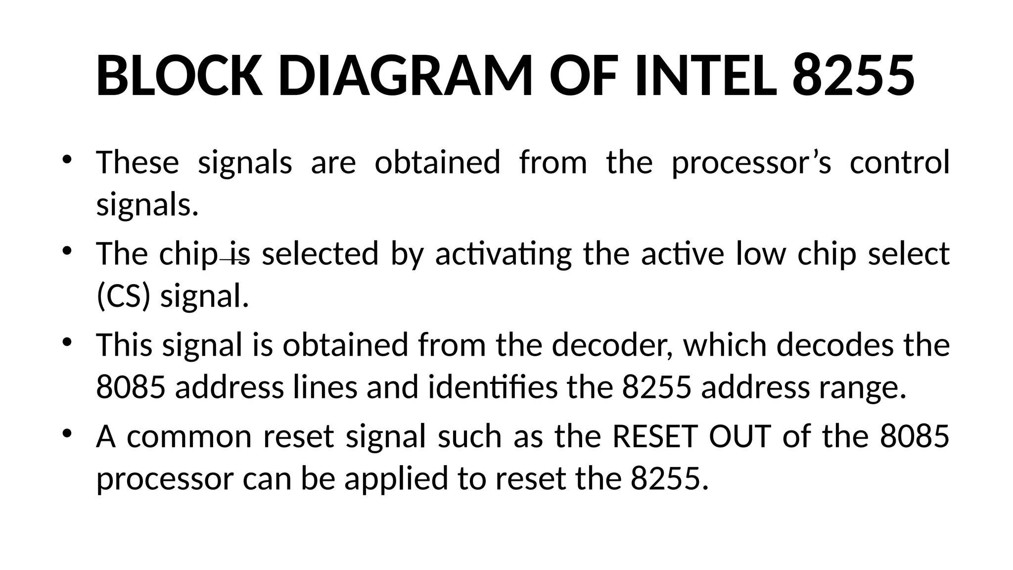 BLOCK DIAGRAM OF INTEL 8255
• These signals are obtained from the processor’s control
signals.
• The chip is selected by activating the active low chip select
(CS) signal.
• This signal is obtained from the decoder, which decodes the
8085 address lines and identifies the 8255 address range.
• A common reset signal such as the RESET OUT of the 8085
processor can be applied to reset the 8255.
 