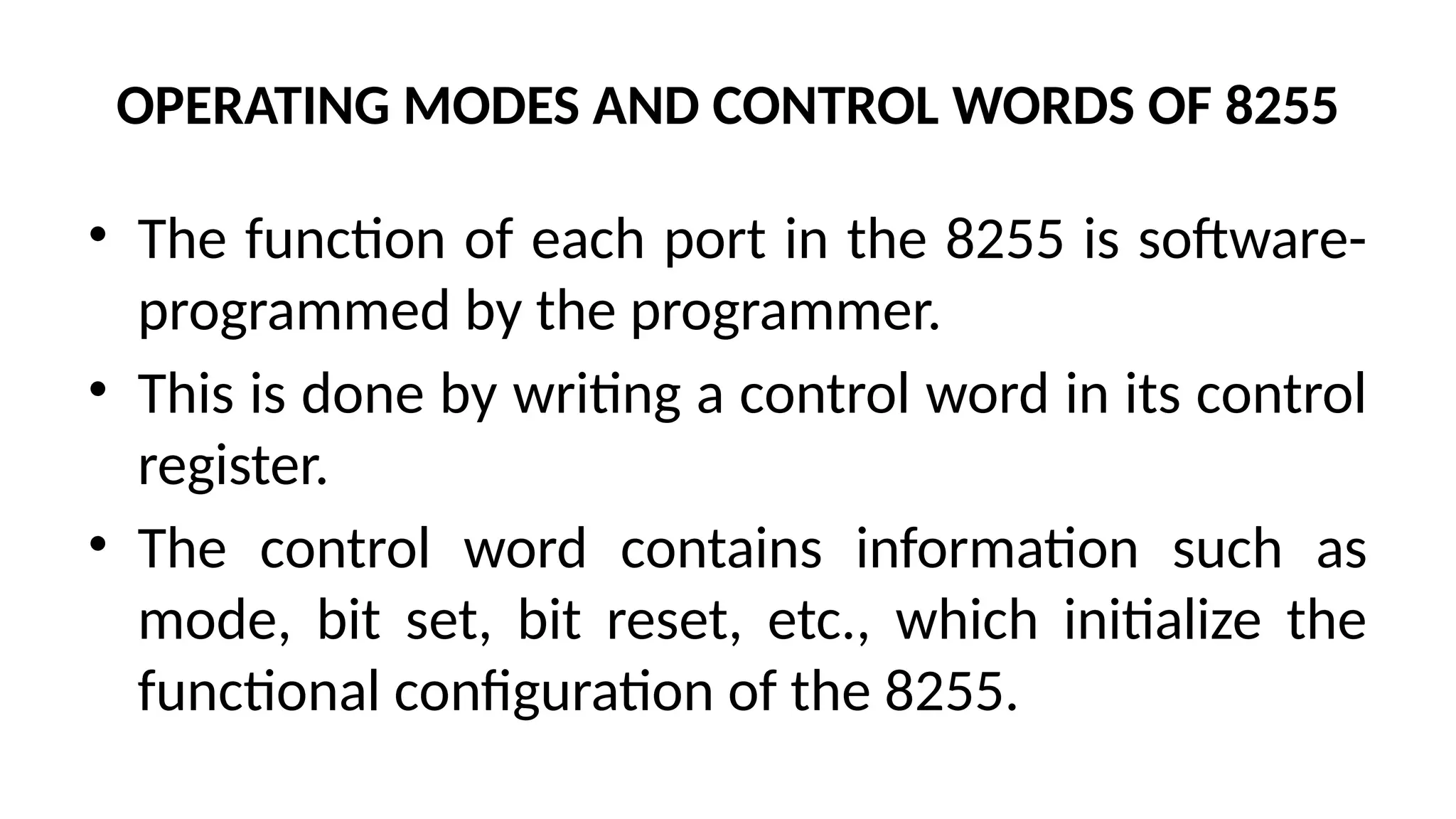OPERATING MODES AND CONTROL WORDS OF 8255
• The function of each port in the 8255 is software-
programmed by the programmer.
• This is done by writing a control word in its control
register.
• The control word contains information such as
mode, bit set, bit reset, etc., which initialize the
functional configuration of the 8255.
 