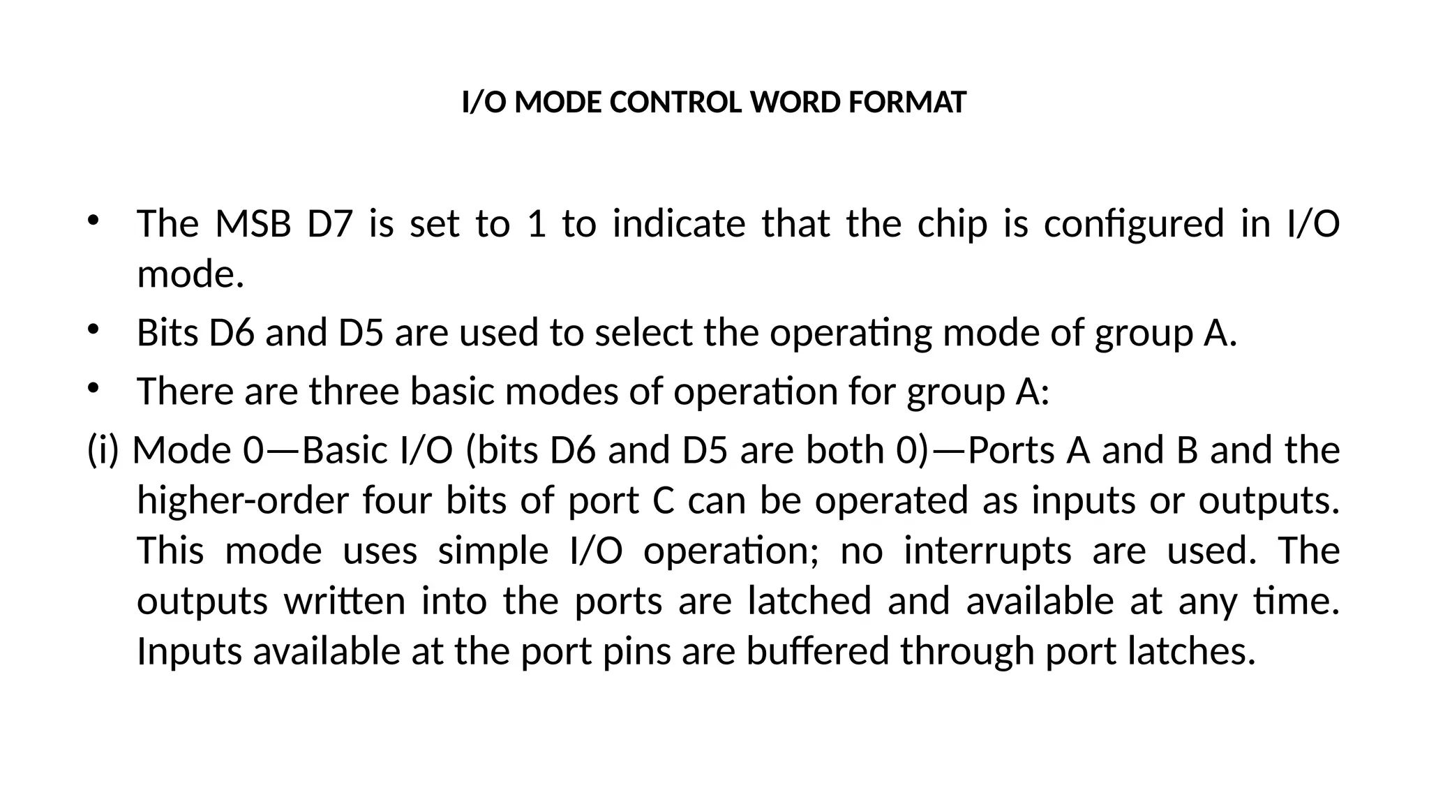 I/O MODE CONTROL WORD FORMAT
• The MSB D7 is set to 1 to indicate that the chip is configured in I/O
mode.
• Bits D6 and D5 are used to select the operating mode of group A.
• There are three basic modes of operation for group A:
(i) Mode 0—Basic I/O (bits D6 and D5 are both 0)—Ports A and B and the
higher-order four bits of port C can be operated as inputs or outputs.
This mode uses simple I/O operation; no interrupts are used. The
outputs written into the ports are latched and available at any time.
Inputs available at the port pins are buffered through port latches.
 