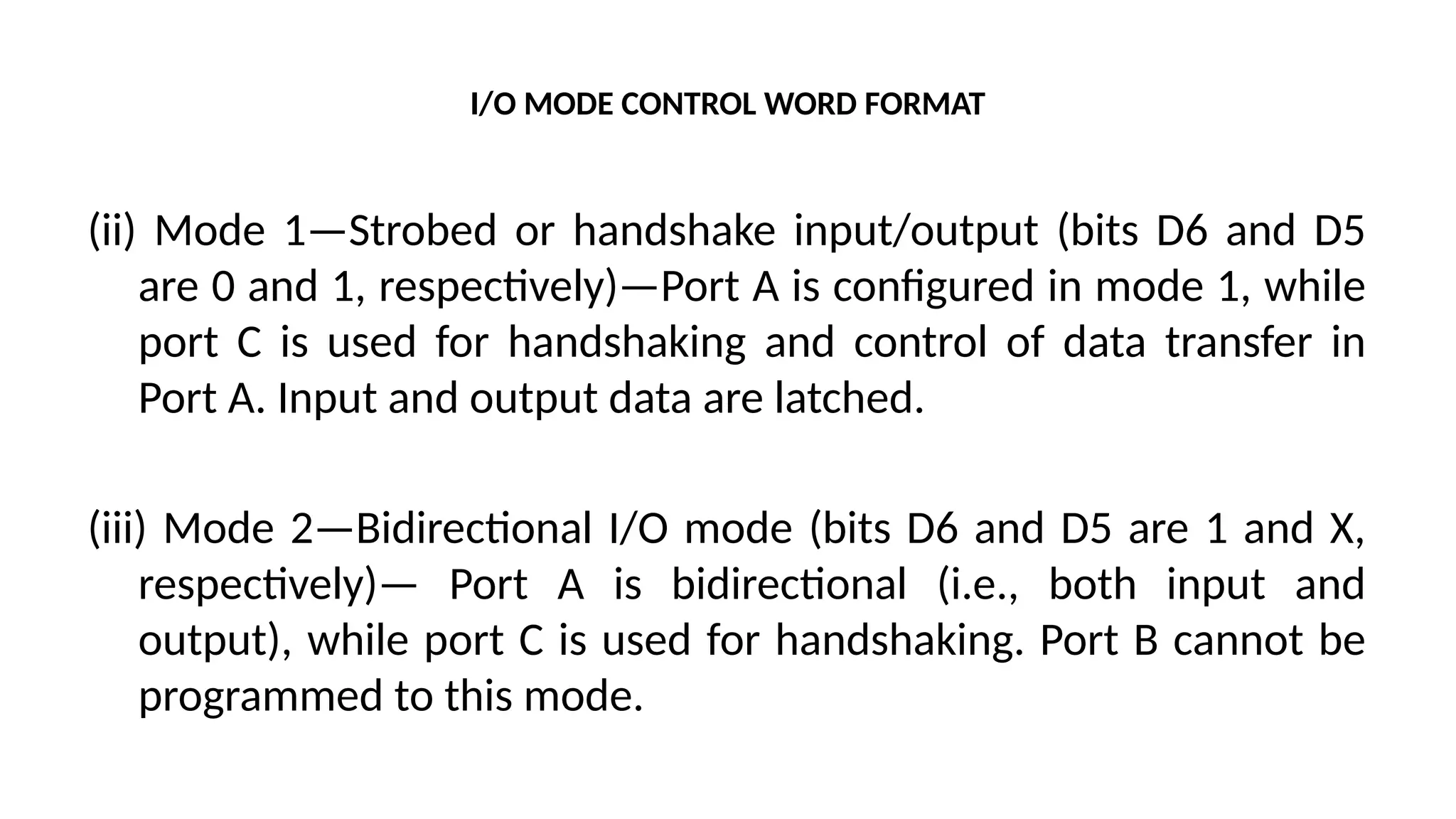 I/O MODE CONTROL WORD FORMAT
(ii) Mode 1—Strobed or handshake input/output (bits D6 and D5
are 0 and 1, respectively)—Port A is configured in mode 1, while
port C is used for handshaking and control of data transfer in
Port A. Input and output data are latched.
(iii) Mode 2—Bidirectional I/O mode (bits D6 and D5 are 1 and X,
respectively)— Port A is bidirectional (i.e., both input and
output), while port C is used for handshaking. Port B cannot be
programmed to this mode.
 