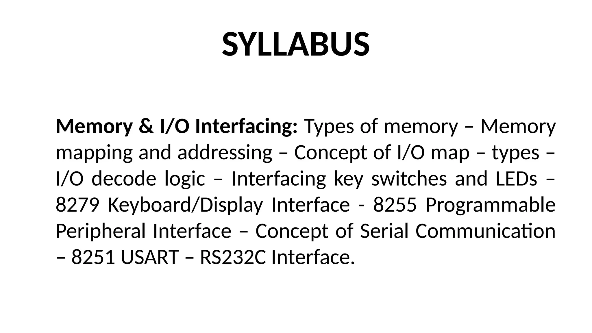 SYLLABUS
Memory & I/O Interfacing: Types of memory – Memory
mapping and addressing – Concept of I/O map – types –
I/O decode logic – Interfacing key switches and LEDs –
8279 Keyboard/Display Interface - 8255 Programmable
Peripheral Interface – Concept of Serial Communication
– 8251 USART – RS232C Interface.
 