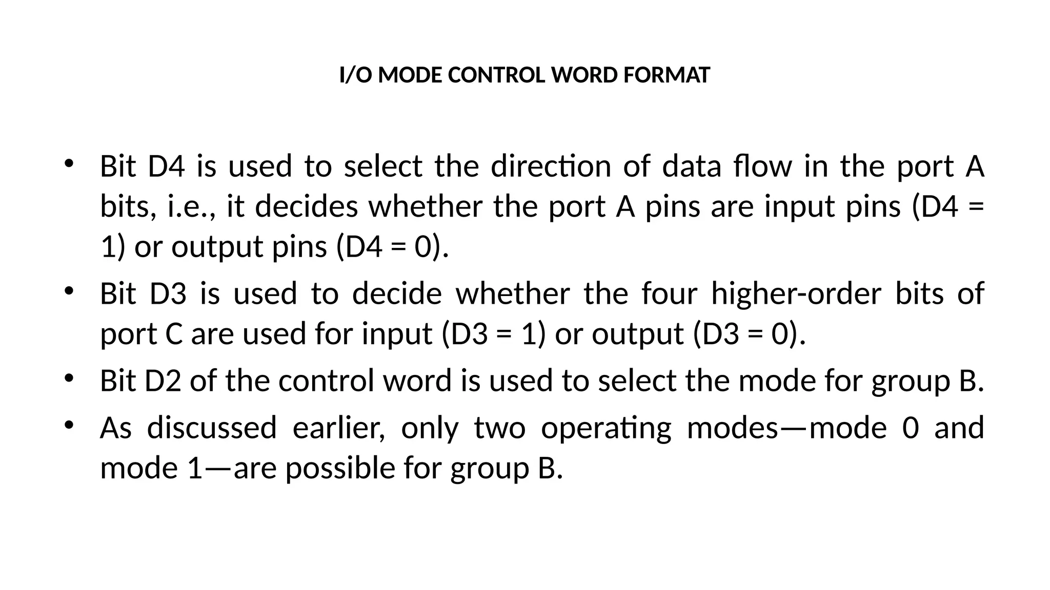 I/O MODE CONTROL WORD FORMAT
• Bit D4 is used to select the direction of data flow in the port A
bits, i.e., it decides whether the port A pins are input pins (D4 =
1) or output pins (D4 = 0).
• Bit D3 is used to decide whether the four higher-order bits of
port C are used for input (D3 = 1) or output (D3 = 0).
• Bit D2 of the control word is used to select the mode for group B.
• As discussed earlier, only two operating modes—mode 0 and
mode 1—are possible for group B.
 