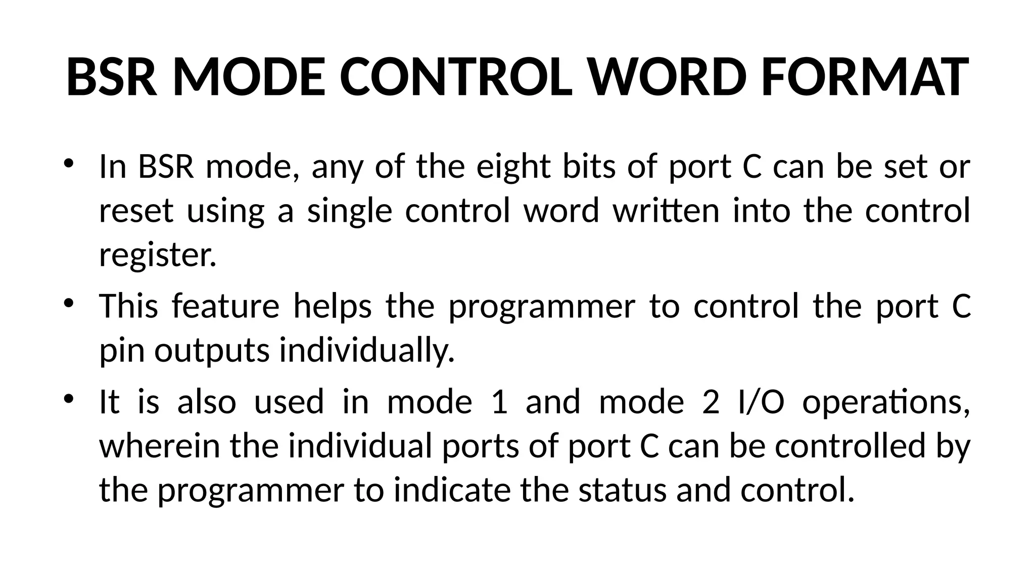 BSR MODE CONTROL WORD FORMAT
• In BSR mode, any of the eight bits of port C can be set or
reset using a single control word written into the control
register.
• This feature helps the programmer to control the port C
pin outputs individually.
• It is also used in mode 1 and mode 2 I/O operations,
wherein the individual ports of port C can be controlled by
the programmer to indicate the status and control.
 