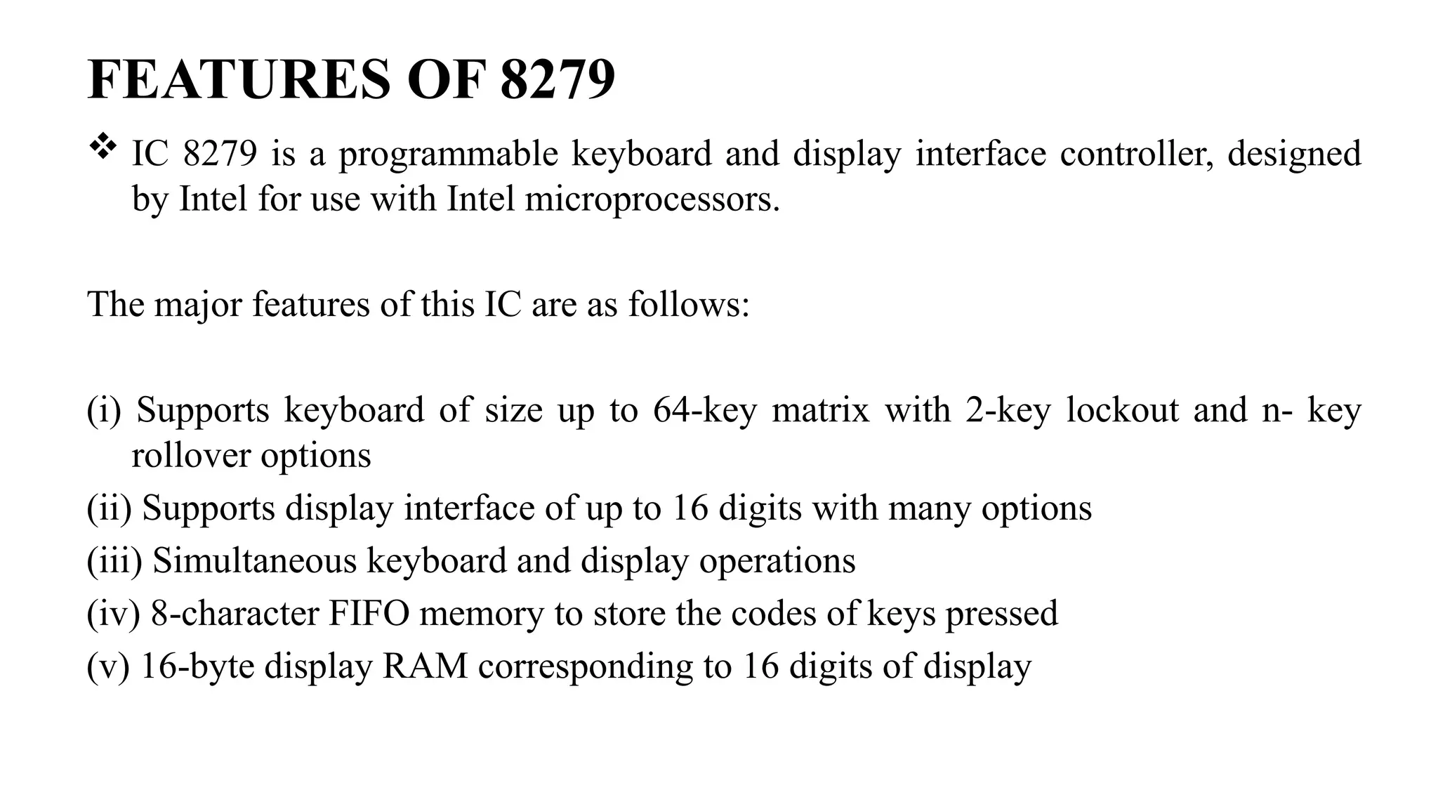 FEATURES OF 8279
 IC 8279 is a programmable keyboard and display interface controller, designed
by Intel for use with Intel microprocessors.
The major features of this IC are as follows:
(i) Supports keyboard of size up to 64-key matrix with 2-key lockout and n- key
rollover options
(ii) Supports display interface of up to 16 digits with many options
(iii) Simultaneous keyboard and display operations
(iv) 8-character FIFO memory to store the codes of keys pressed
(v) 16-byte display RAM corresponding to 16 digits of display
 