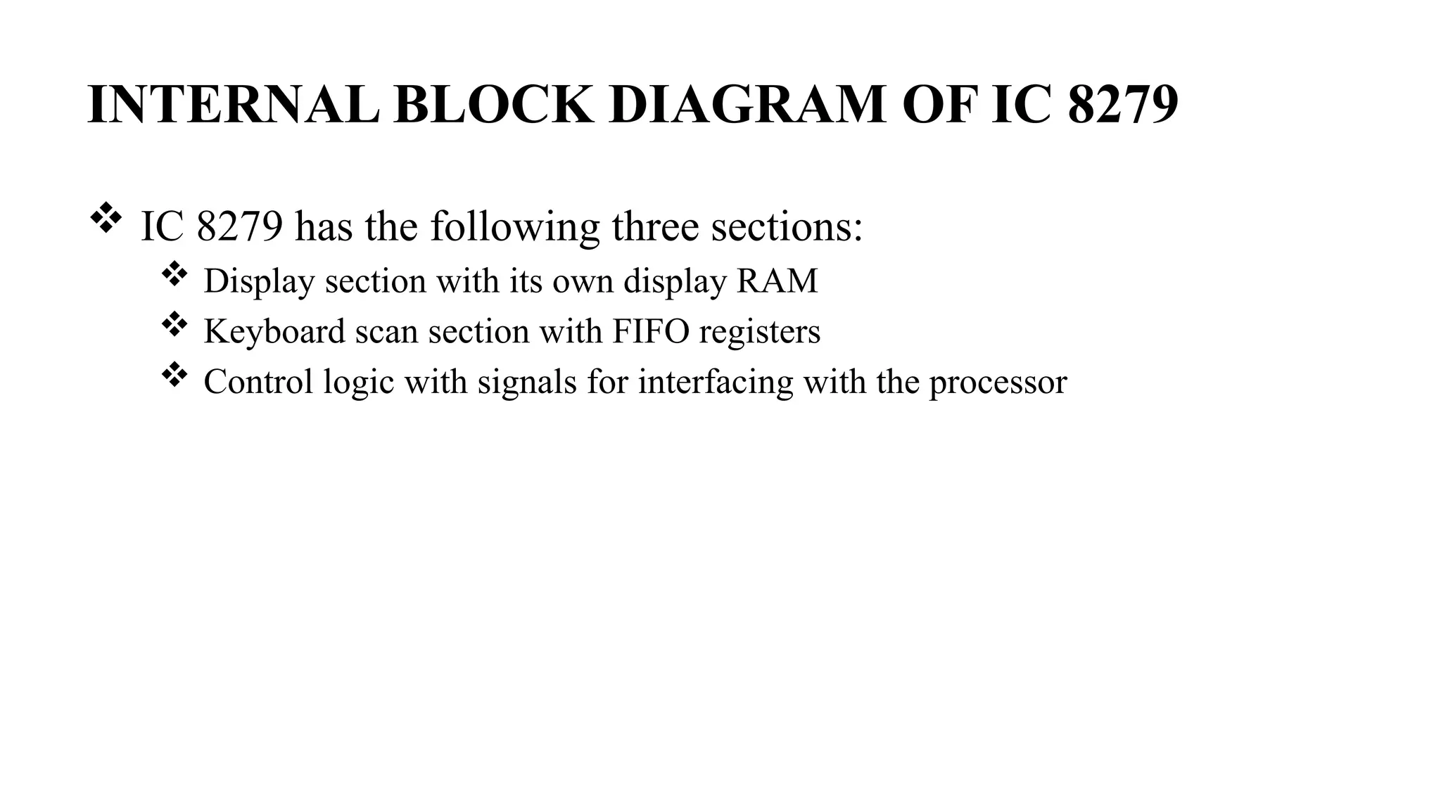 INTERNAL BLOCK DIAGRAM OF IC 8279
 IC 8279 has the following three sections:
 Display section with its own display RAM
 Keyboard scan section with FIFO registers
 Control logic with signals for interfacing with the processor
 