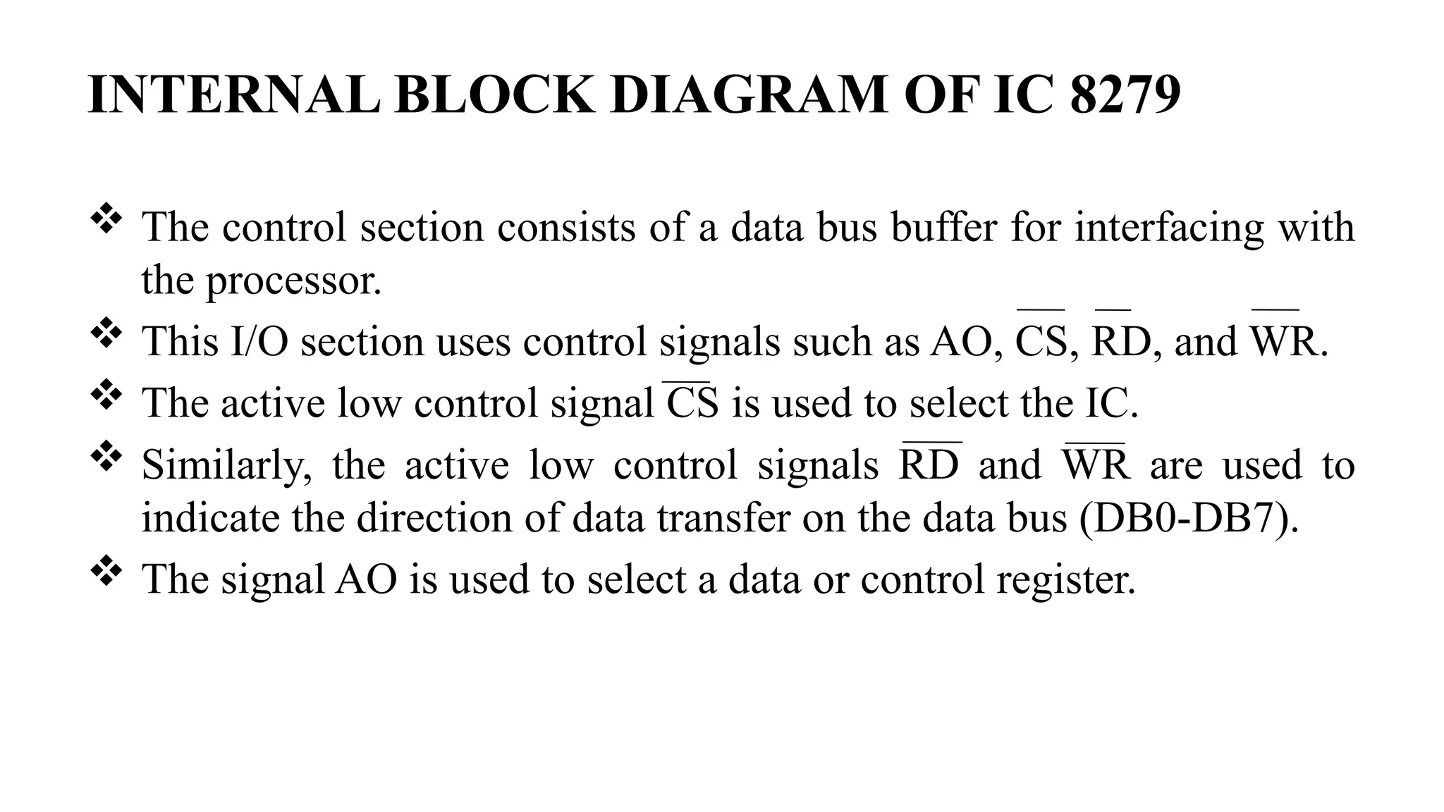 INTERNAL BLOCK DIAGRAM OF IC 8279
 The control section consists of a data bus buffer for interfacing with
the processor.
 This I/O section uses control signals such as AO, CS, RD, and WR.
 The active low control signal CS is used to select the IC.
 Similarly, the active low control signals RD and WR are used to
indicate the direction of data transfer on the data bus (DB0-DB7).
 The signal AO is used to select a data or control register.
 