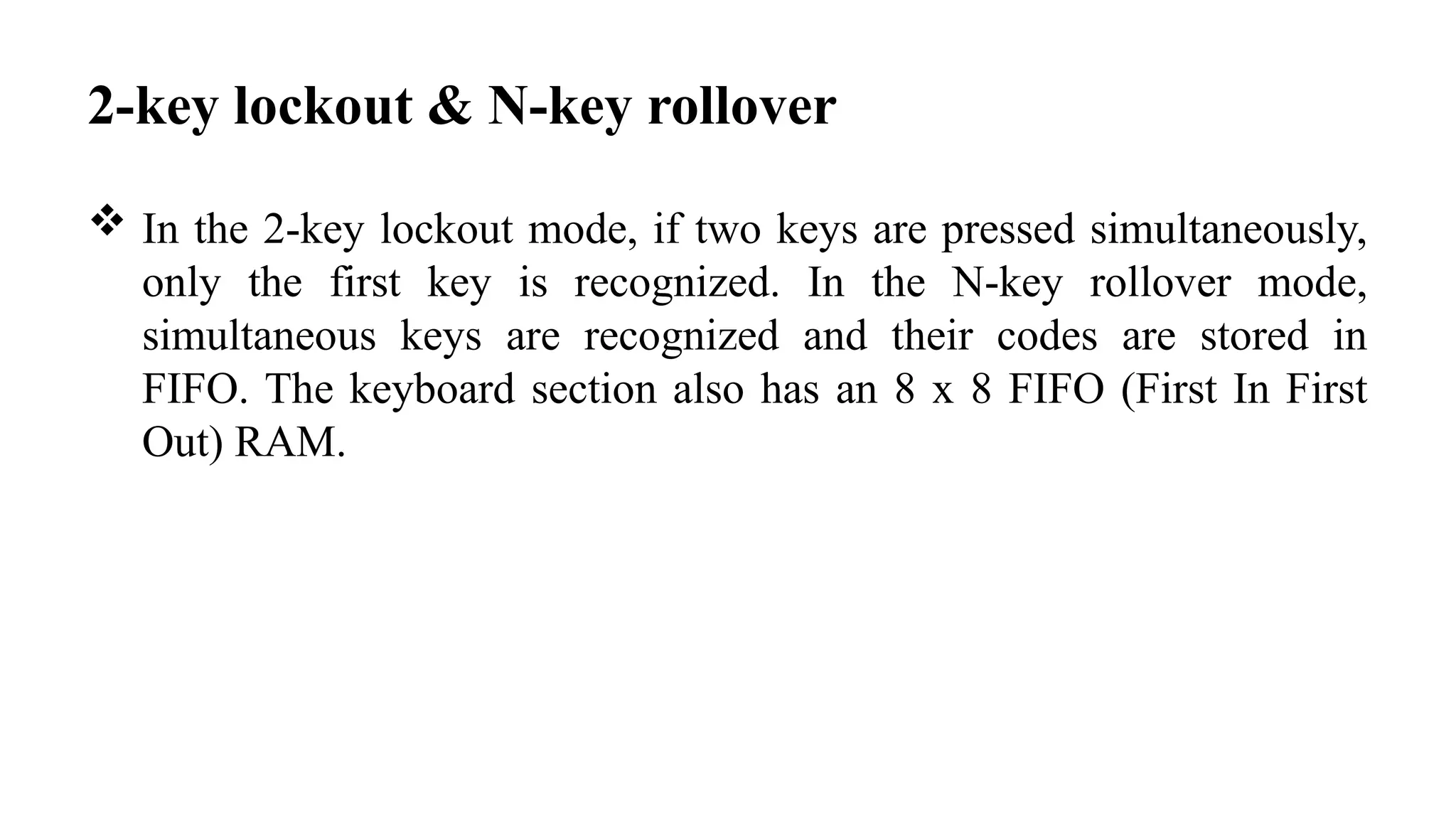 2-key lockout & N-key rollover
 In the 2-key lockout mode, if two keys are pressed simultaneously,
only the first key is recognized. In the N-key rollover mode,
simultaneous keys are recognized and their codes are stored in
FIFO. The keyboard section also has an 8 x 8 FIFO (First In First
Out) RAM.
 