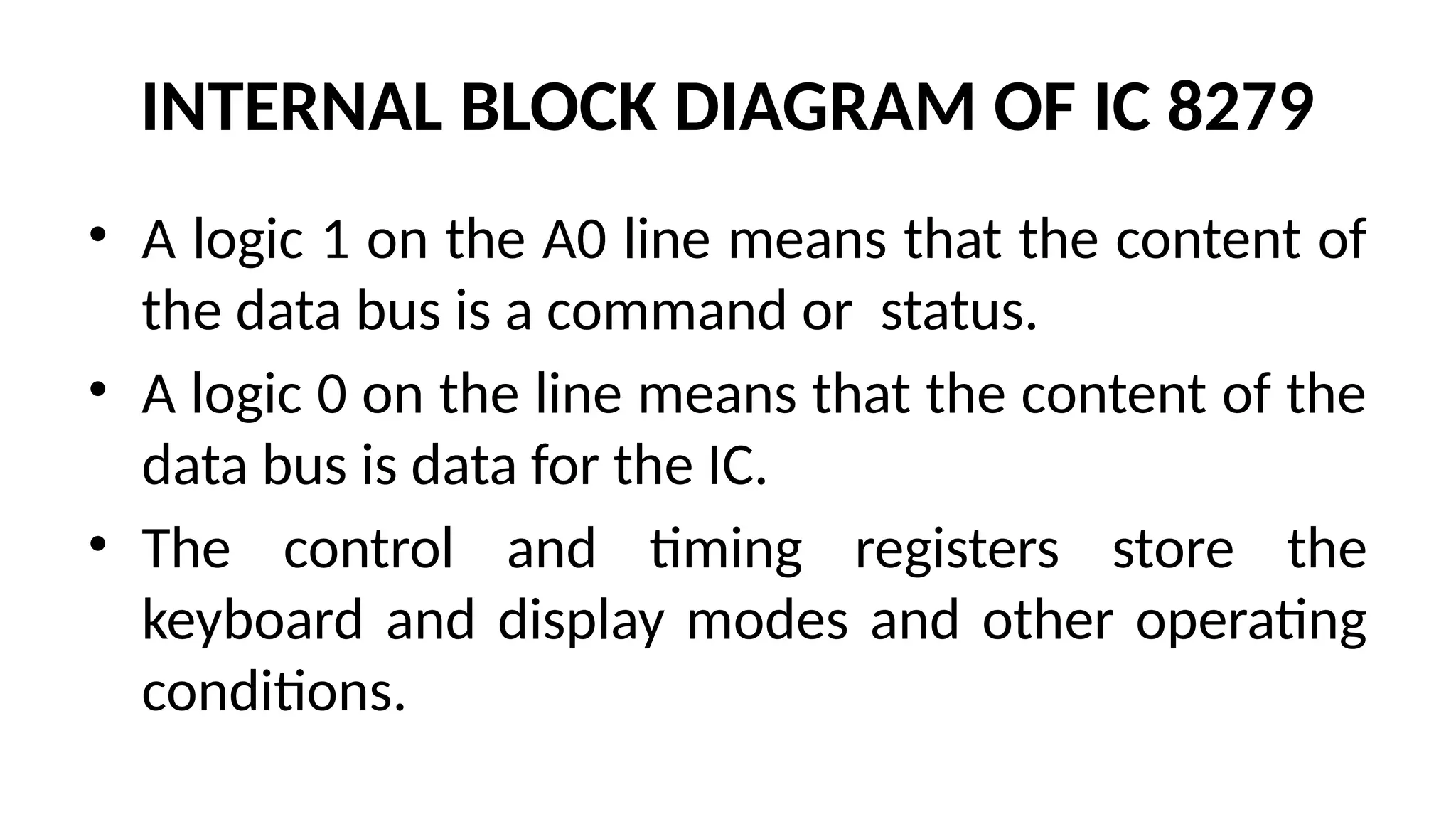 INTERNAL BLOCK DIAGRAM OF IC 8279
• A logic 1 on the A0 line means that the content of
the data bus is a command or status.
• A logic 0 on the line means that the content of the
data bus is data for the IC.
• The control and timing registers store the
keyboard and display modes and other operating
conditions.
 