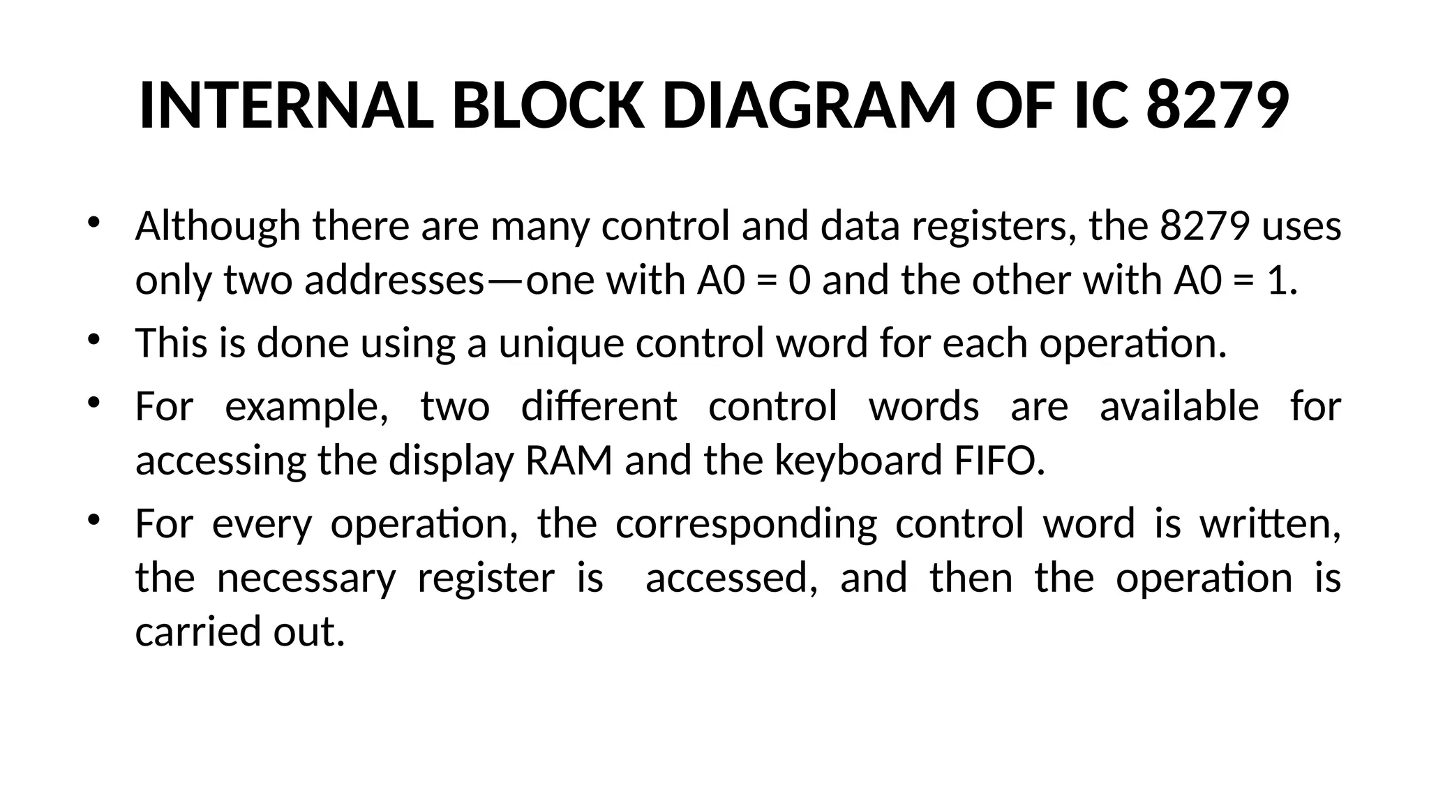 INTERNAL BLOCK DIAGRAM OF IC 8279
• Although there are many control and data registers, the 8279 uses
only two addresses—one with A0 = 0 and the other with A0 = 1.
• This is done using a unique control word for each operation.
• For example, two different control words are available for
accessing the display RAM and the keyboard FIFO.
• For every operation, the corresponding control word is written,
the necessary register is accessed, and then the operation is
carried out.
 