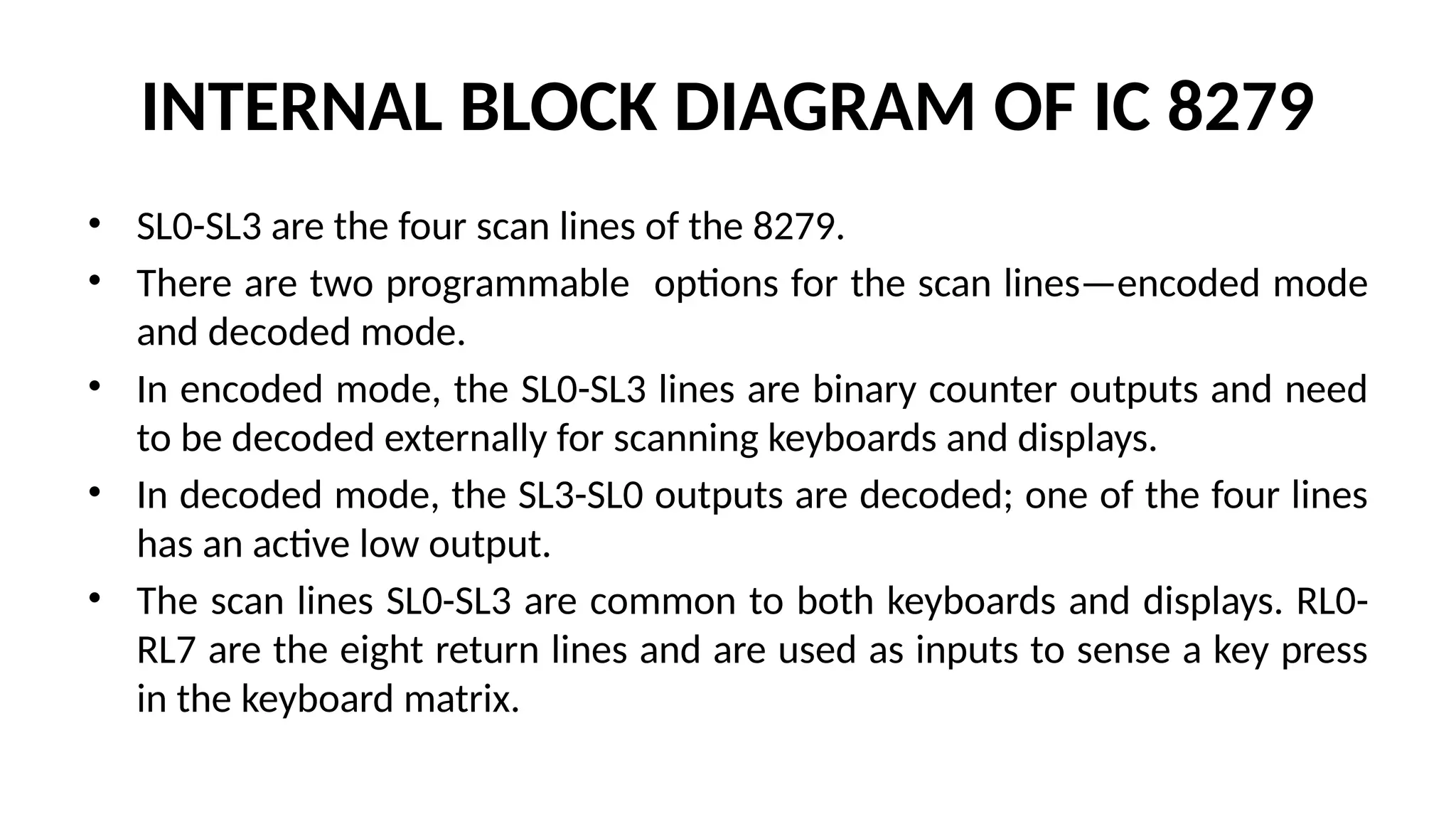 INTERNAL BLOCK DIAGRAM OF IC 8279
• SL0-SL3 are the four scan lines of the 8279.
• There are two programmable options for the scan lines—encoded mode
and decoded mode.
• In encoded mode, the SL0-SL3 lines are binary counter outputs and need
to be decoded externally for scanning keyboards and displays.
• In decoded mode, the SL3-SL0 outputs are decoded; one of the four lines
has an active low output.
• The scan lines SL0-SL3 are common to both keyboards and displays. RL0-
RL7 are the eight return lines and are used as inputs to sense a key press
in the keyboard matrix.
 