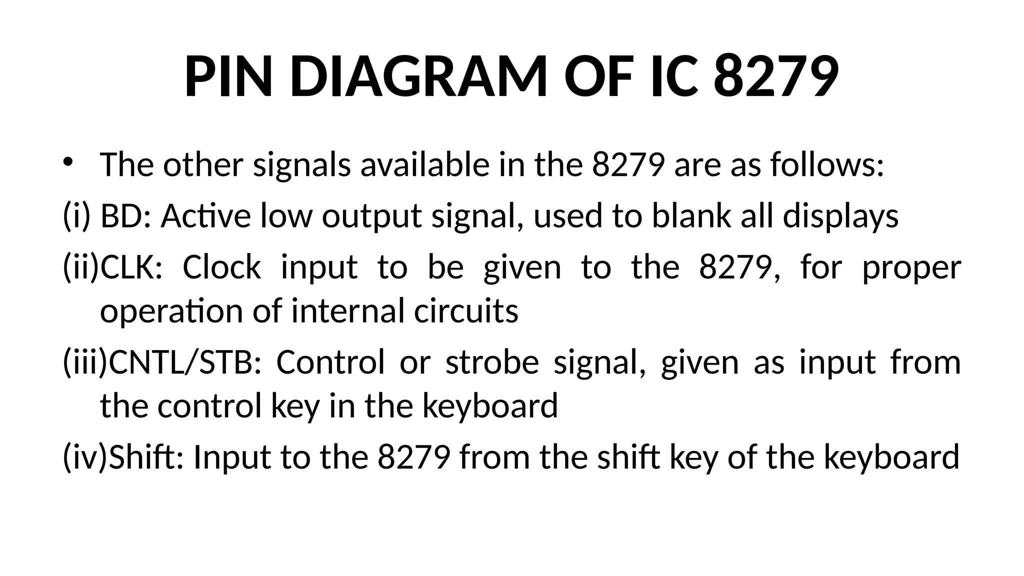PIN DIAGRAM OF IC 8279
• The other signals available in the 8279 are as follows:
(i) BD: Active low output signal, used to blank all displays
(ii)CLK: Clock input to be given to the 8279, for proper
operation of internal circuits
(iii)CNTL/STB: Control or strobe signal, given as input from
the control key in the keyboard
(iv)Shift: Input to the 8279 from the shift key of the keyboard
 