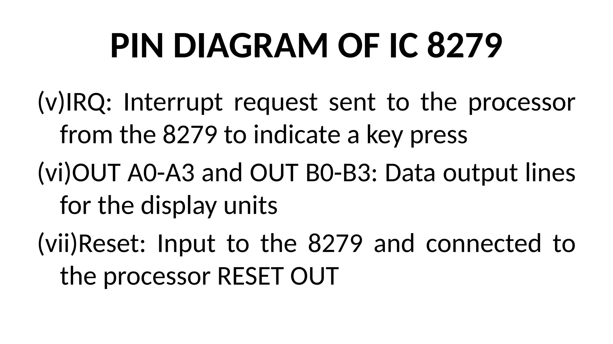 PIN DIAGRAM OF IC 8279
(v)IRQ: Interrupt request sent to the processor
from the 8279 to indicate a key press
(vi)OUT A0-A3 and OUT B0-B3: Data output lines
for the display units
(vii)Reset: Input to the 8279 and connected to
the processor RESET OUT
 
