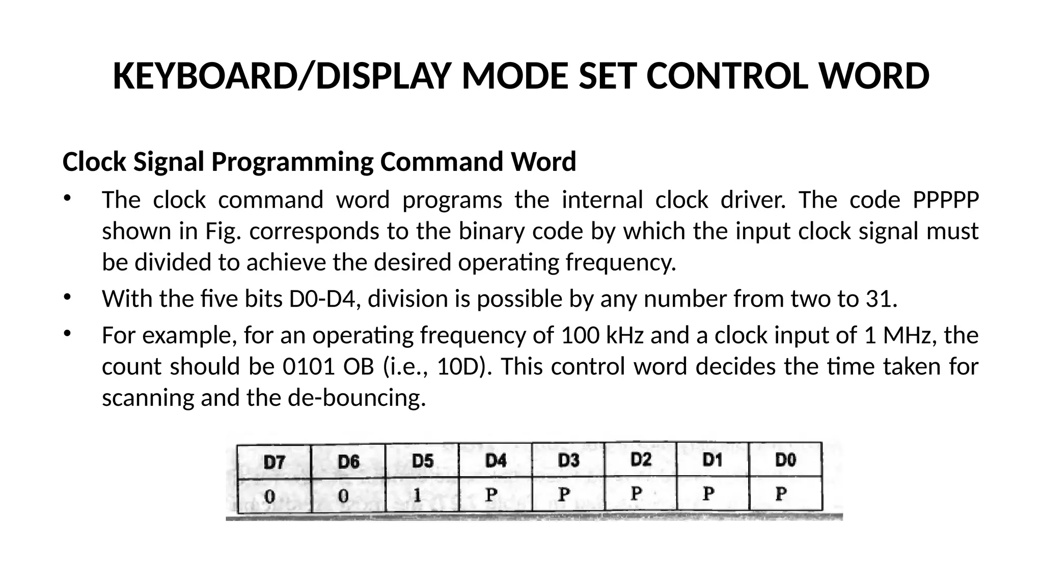 KEYBOARD/DISPLAY MODE SET CONTROL WORD
Clock Signal Programming Command Word
• The clock command word programs the internal clock driver. The code PPPPP
shown in Fig. corresponds to the binary code by which the input clock signal must
be divided to achieve the desired operating frequency.
• With the five bits D0-D4, division is possible by any number from two to 31.
• For example, for an operating frequency of 100 kHz and a clock input of 1 MHz, the
count should be 0101 OB (i.e., 10D). This control word decides the time taken for
scanning and the de-bouncing.
 