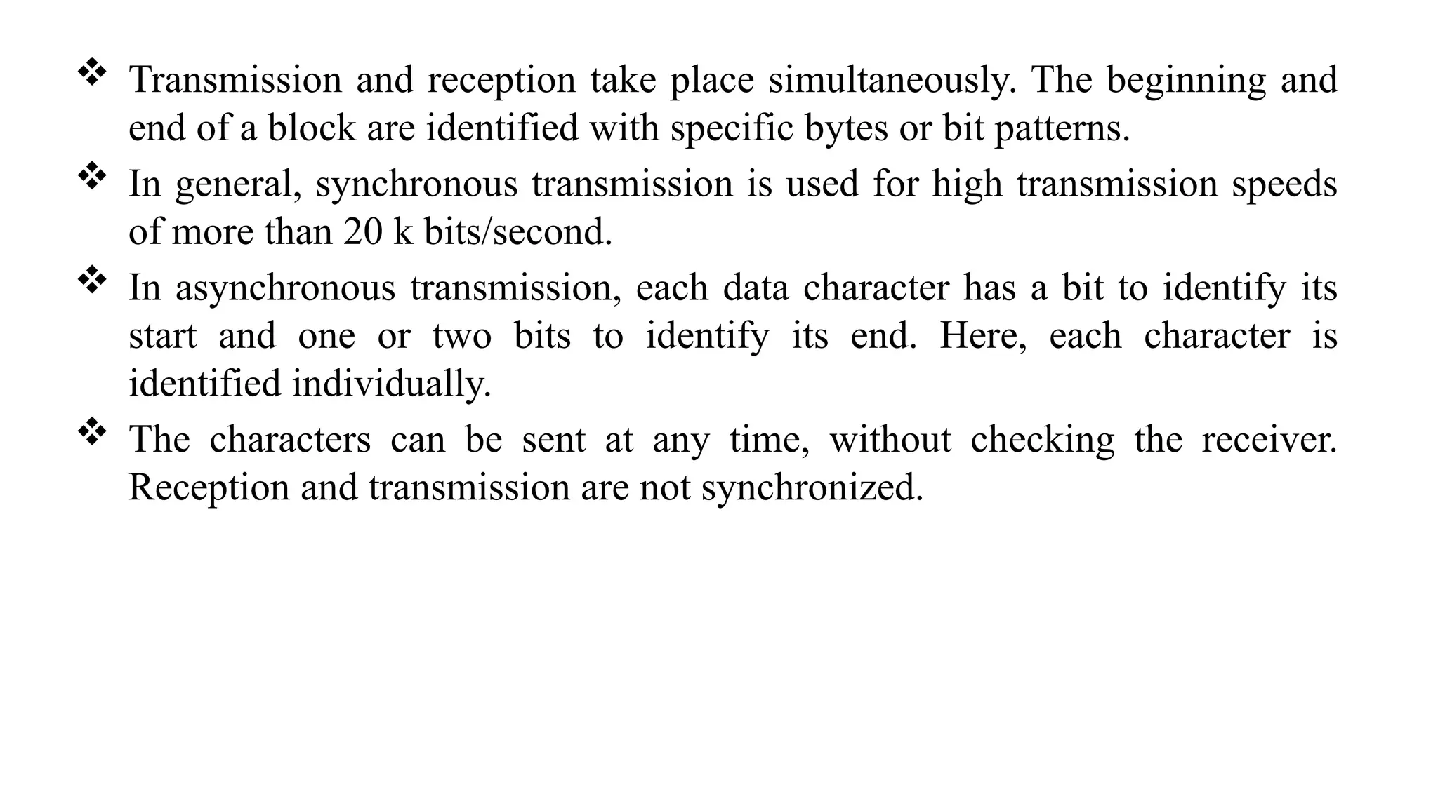  Transmission and reception take place simultaneously. The beginning and
end of a block are identified with specific bytes or bit patterns.
 In general, synchronous transmission is used for high transmission speeds
of more than 20 k bits/second.
 In asynchronous transmission, each data character has a bit to identify its
start and one or two bits to identify its end. Here, each character is
identified individually.
 The characters can be sent at any time, without checking the receiver.
Reception and transmission are not synchronized.
 
