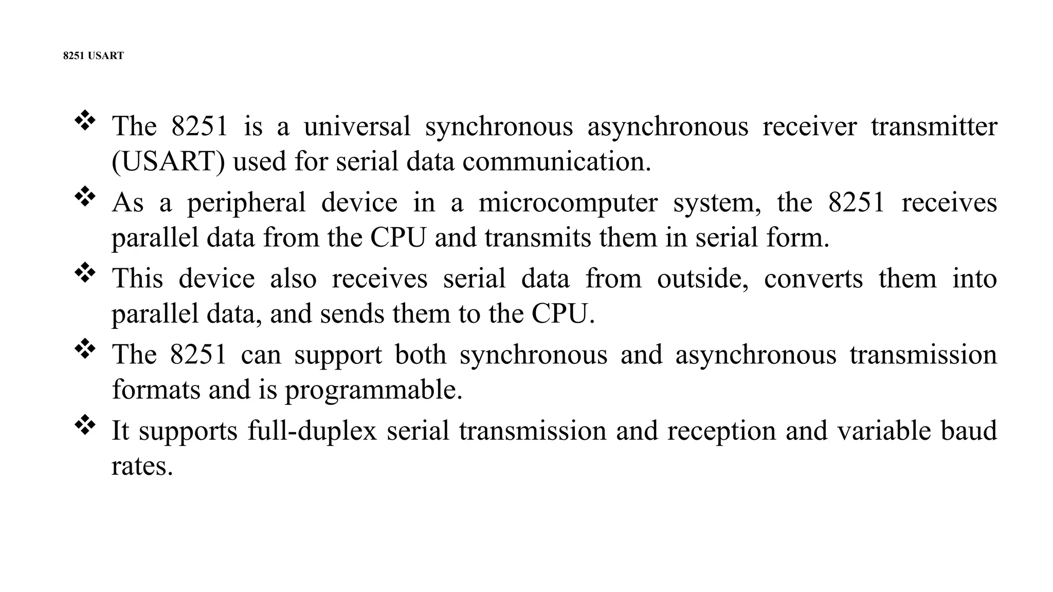 8251 USART
 The 8251 is a universal synchronous asynchronous receiver transmitter
(USART) used for serial data communication.
 As a peripheral device in a microcomputer system, the 8251 receives
parallel data from the CPU and transmits them in serial form.
 This device also receives serial data from outside, converts them into
parallel data, and sends them to the CPU.
 The 8251 can support both synchronous and asynchronous transmission
formats and is programmable.
 It supports full-duplex serial transmission and reception and variable baud
rates.
 