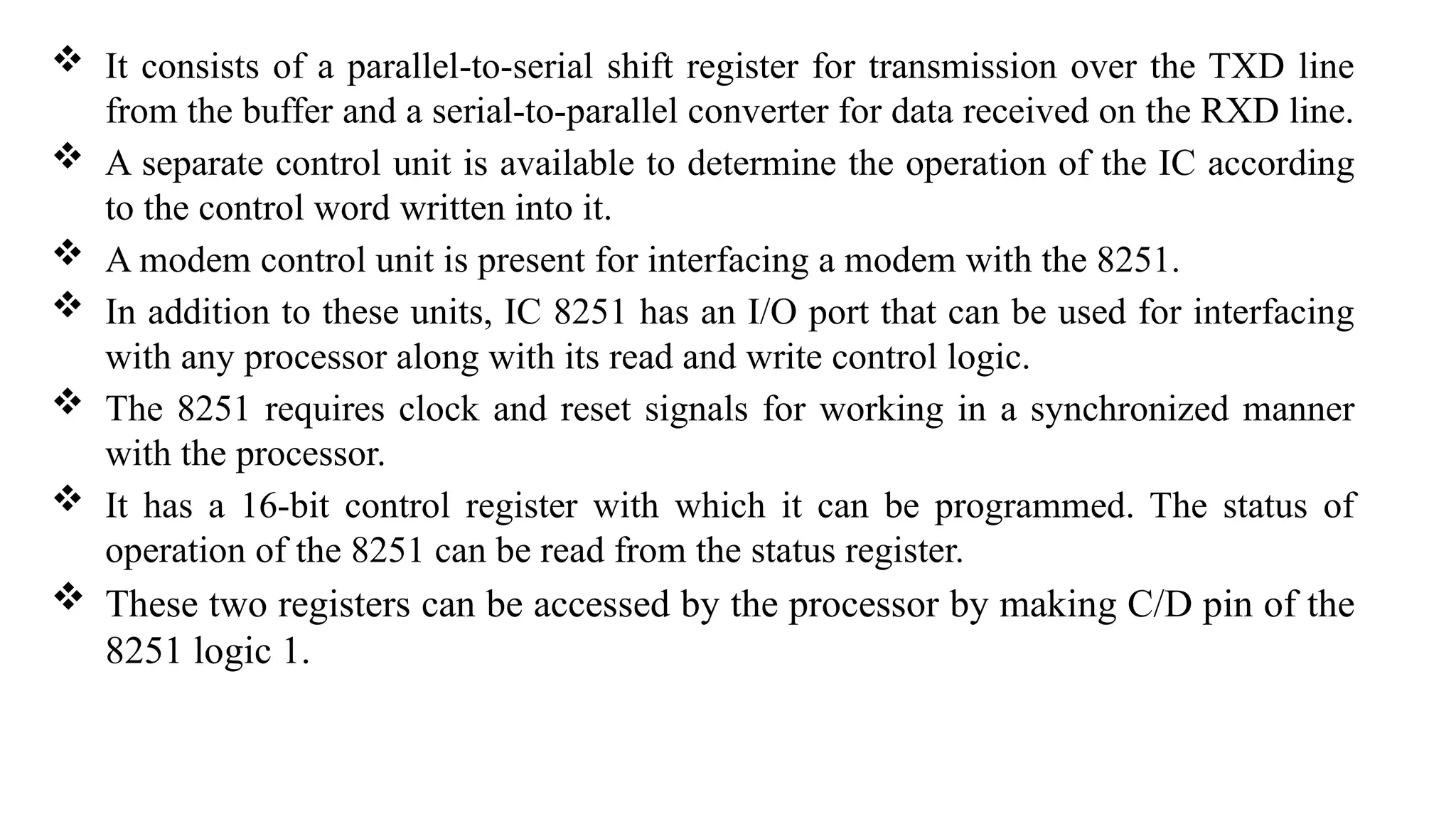  It consists of a parallel-to-serial shift register for transmission over the TXD line
from the buffer and a serial-to-parallel converter for data received on the RXD line.
 A separate control unit is available to determine the operation of the IC according
to the control word written into it.
 A modem control unit is present for interfacing a modem with the 8251.
 In addition to these units, IC 8251 has an I/O port that can be used for interfacing
with any processor along with its read and write control logic.
 The 8251 requires clock and reset signals for working in a synchronized manner
with the processor.
 It has a 16-bit control register with which it can be programmed. The status of
operation of the 8251 can be read from the status register.
 These two registers can be accessed by the processor by making C/D pin of the
8251 logic 1.
 