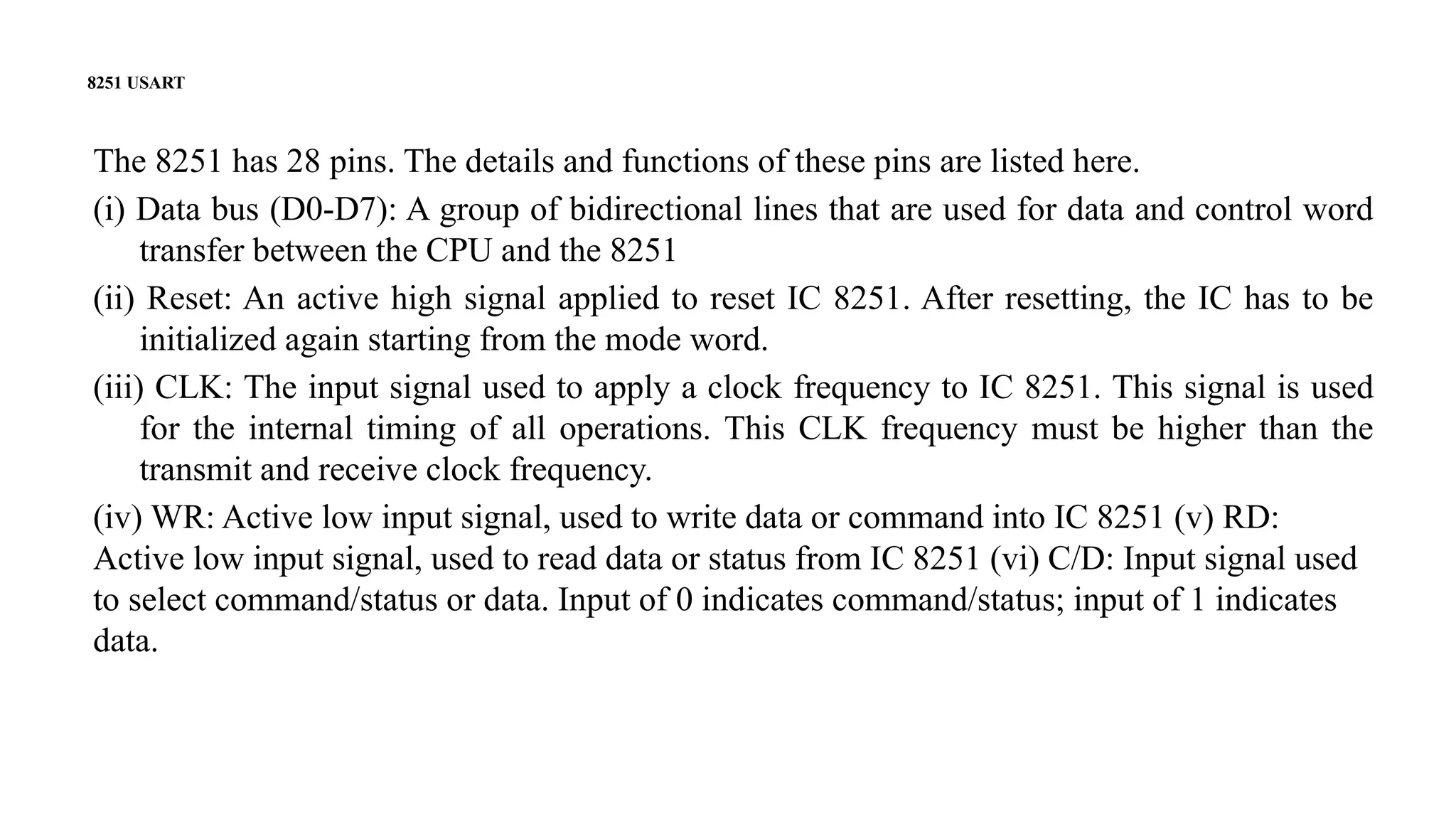 8251 USART
The 8251 has 28 pins. The details and functions of these pins are listed here.
(i) Data bus (D0-D7): A group of bidirectional lines that are used for data and control word
transfer between the CPU and the 8251
(ii) Reset: An active high signal applied to reset IC 8251. After resetting, the IC has to be
initialized again starting from the mode word.
(iii) CLK: The input signal used to apply a clock frequency to IC 8251. This signal is used
for the internal timing of all operations. This CLK frequency must be higher than the
transmit and receive clock frequency.
(iv) WR: Active low input signal, used to write data or command into IC 8251 (v) RD:
Active low input signal, used to read data or status from IC 8251 (vi) C/D: Input signal used
to select command/status or data. Input of 0 indicates command/status; input of 1 indicates
data.
 