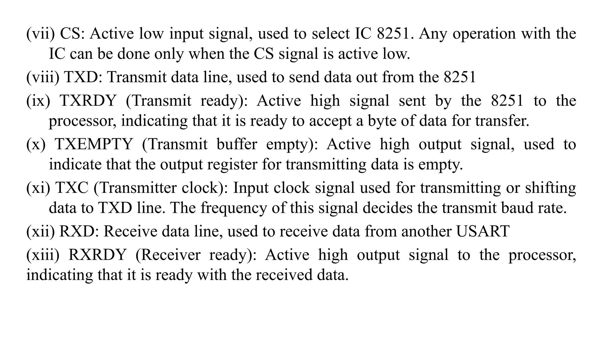 (vii) CS: Active low input signal, used to select IC 8251. Any operation with the
IC can be done only when the CS signal is active low.
(viii) TXD: Transmit data line, used to send data out from the 8251
(ix) TXRDY (Transmit ready): Active high signal sent by the 8251 to the
processor, indicating that it is ready to accept a byte of data for transfer.
(x) TXEMPTY (Transmit buffer empty): Active high output signal, used to
indicate that the output register for transmitting data is empty.
(xi) TXC (Transmitter clock): Input clock signal used for transmitting or shifting
data to TXD line. The frequency of this signal decides the transmit baud rate.
(xii) RXD: Receive data line, used to receive data from another USART
(xiii) RXRDY (Receiver ready): Active high output signal to the processor,
indicating that it is ready with the received data.
 