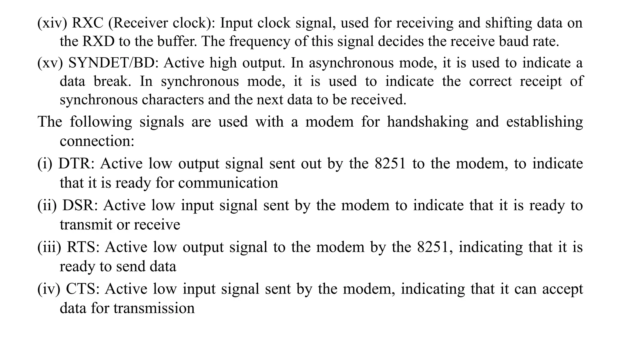 (xiv) RXC (Receiver clock): Input clock signal, used for receiving and shifting data on
the RXD to the buffer. The frequency of this signal decides the receive baud rate.
(xv) SYNDET/BD: Active high output. In asynchronous mode, it is used to indicate a
data break. In synchronous mode, it is used to indicate the correct receipt of
synchronous characters and the next data to be received.
The following signals are used with a modem for handshaking and establishing
connection:
(i) DTR: Active low output signal sent out by the 8251 to the modem, to indicate
that it is ready for communication
(ii) DSR: Active low input signal sent by the modem to indicate that it is ready to
transmit or receive
(iii) RTS: Active low output signal to the modem by the 8251, indicating that it is
ready to send data
(iv) CTS: Active low input signal sent by the modem, indicating that it can accept
data for transmission
 
