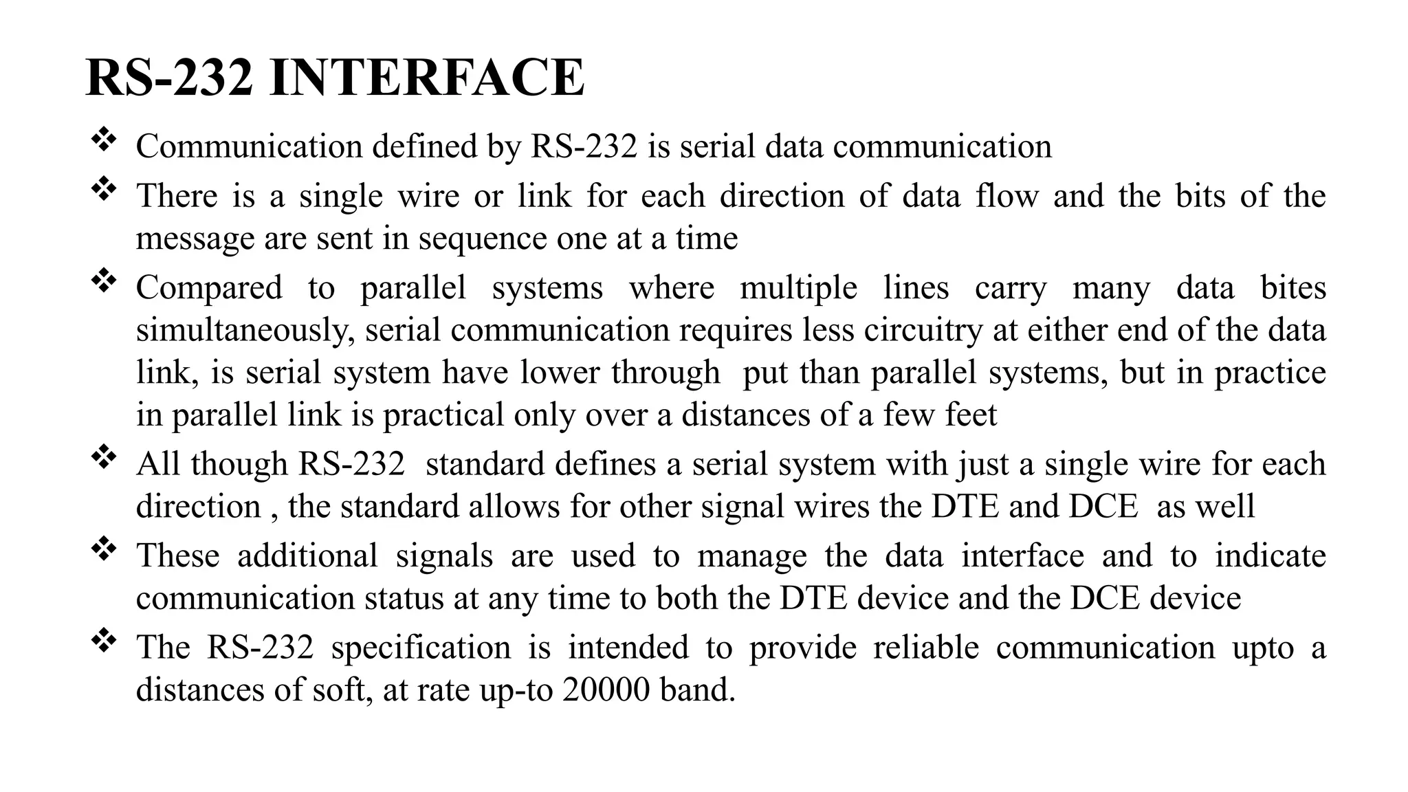 RS-232 INTERFACE
 Communication defined by RS-232 is serial data communication
 There is a single wire or link for each direction of data flow and the bits of the
message are sent in sequence one at a time
 Compared to parallel systems where multiple lines carry many data bites
simultaneously, serial communication requires less circuitry at either end of the data
link, is serial system have lower through put than parallel systems, but in practice
in parallel link is practical only over a distances of a few feet
 All though RS-232 standard defines a serial system with just a single wire for each
direction , the standard allows for other signal wires the DTE and DCE as well
 These additional signals are used to manage the data interface and to indicate
communication status at any time to both the DTE device and the DCE device
 The RS-232 specification is intended to provide reliable communication upto a
distances of soft, at rate up-to 20000 band.
 