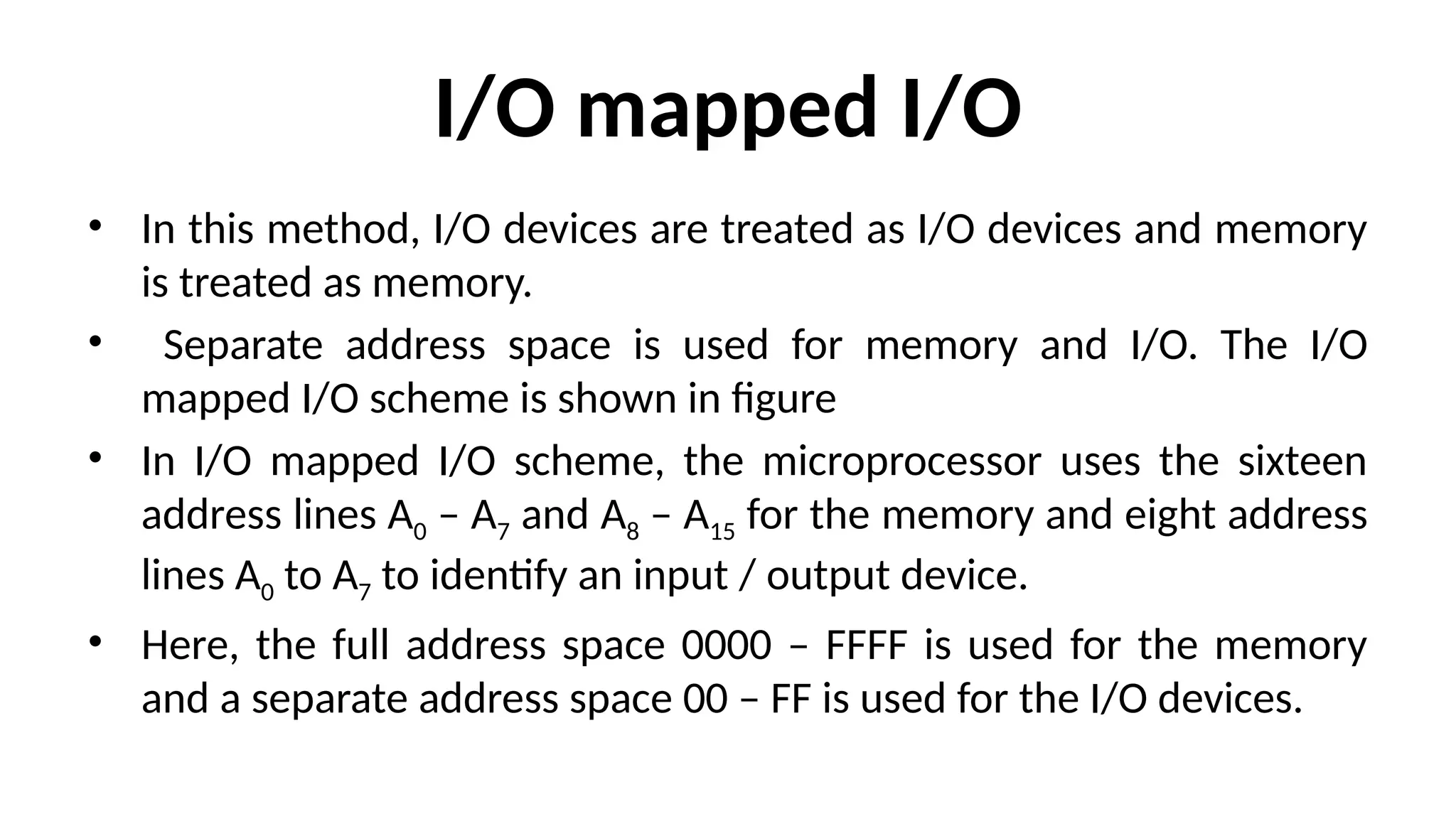 I/O mapped I/O
• In this method, I/O devices are treated as I/O devices and memory
is treated as memory.
• Separate address space is used for memory and I/O. The I/O
mapped I/O scheme is shown in figure
• In I/O mapped I/O scheme, the microprocessor uses the sixteen
address lines A0 – A7 and A8 – A15 for the memory and eight address
lines A0 to A7 to identify an input / output device.
• Here, the full address space 0000 – FFFF is used for the memory
and a separate address space 00 – FF is used for the I/O devices.
 