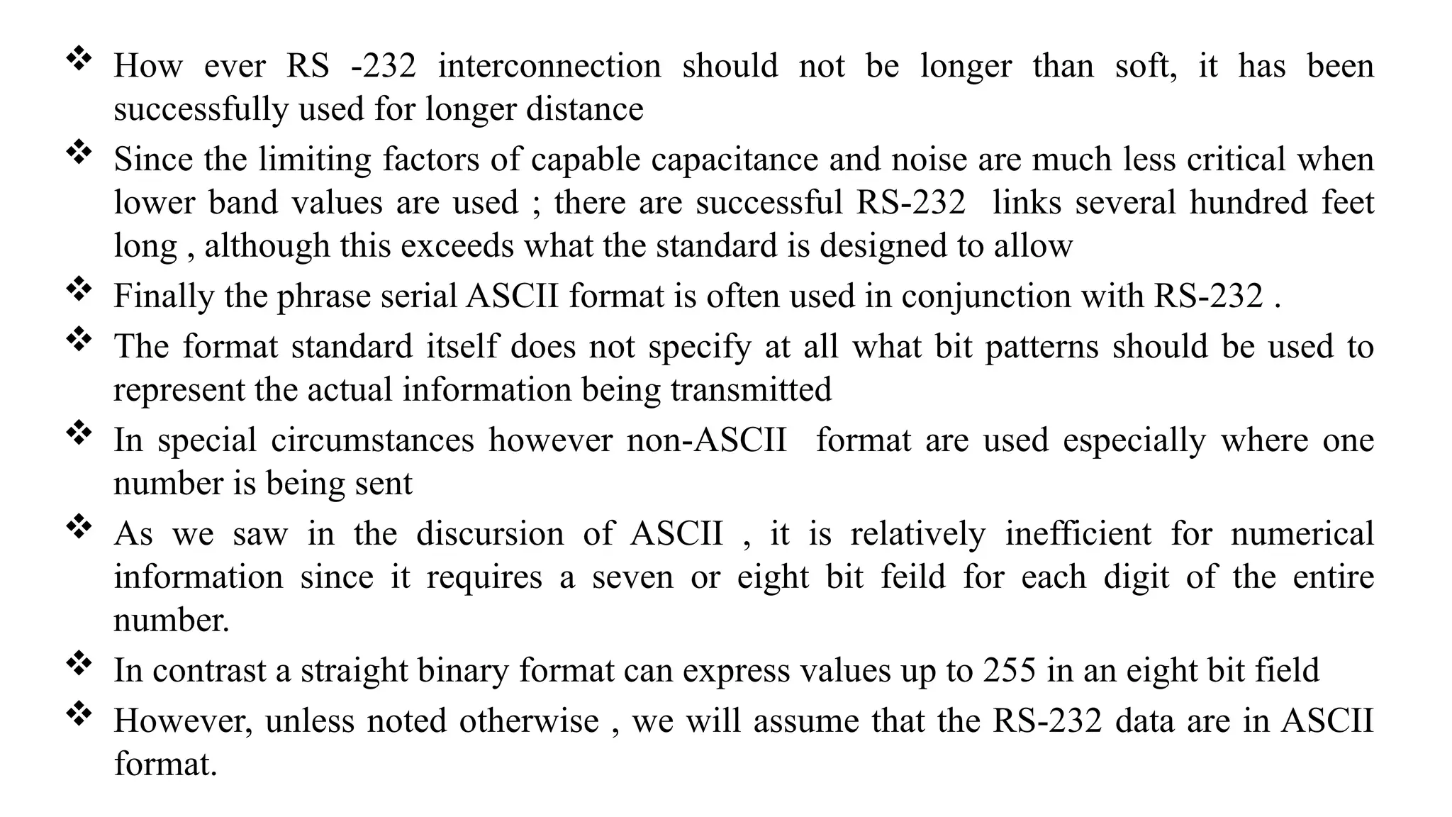  How ever RS -232 interconnection should not be longer than soft, it has been
successfully used for longer distance
 Since the limiting factors of capable capacitance and noise are much less critical when
lower band values are used ; there are successful RS-232 links several hundred feet
long , although this exceeds what the standard is designed to allow
 Finally the phrase serial ASCII format is often used in conjunction with RS-232 .
 The format standard itself does not specify at all what bit patterns should be used to
represent the actual information being transmitted
 In special circumstances however non-ASCII format are used especially where one
number is being sent
 As we saw in the discursion of ASCII , it is relatively inefficient for numerical
information since it requires a seven or eight bit feild for each digit of the entire
number.
 In contrast a straight binary format can express values up to 255 in an eight bit field
 However, unless noted otherwise , we will assume that the RS-232 data are in ASCII
format.
 