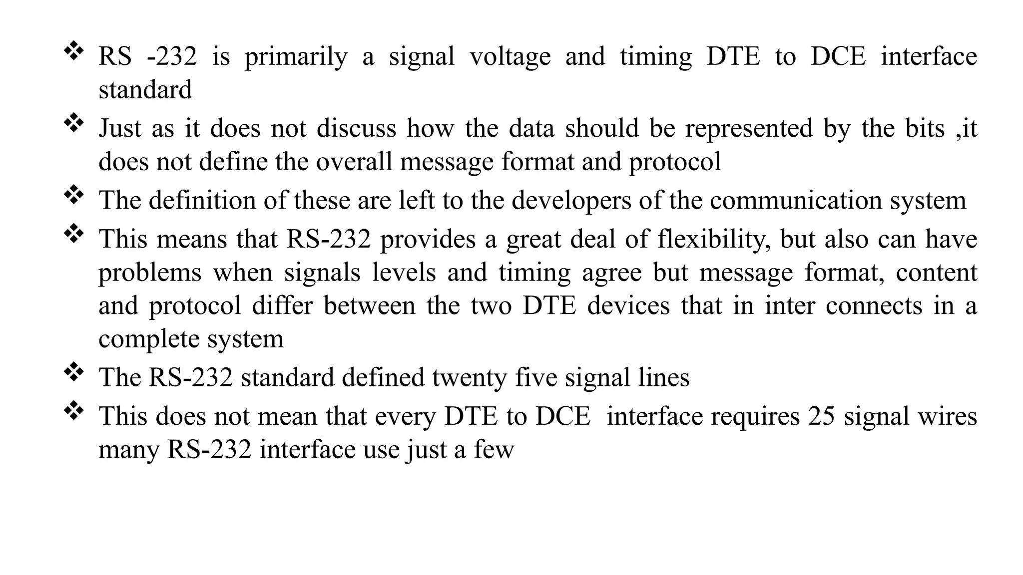 RS -232 is primarily a signal voltage and timing DTE to DCE interface
standard
 Just as it does not discuss how the data should be represented by the bits ,it
does not define the overall message format and protocol
 The definition of these are left to the developers of the communication system
 This means that RS-232 provides a great deal of flexibility, but also can have
problems when signals levels and timing agree but message format, content
and protocol differ between the two DTE devices that in inter connects in a
complete system
 The RS-232 standard defined twenty five signal lines
 This does not mean that every DTE to DCE interface requires 25 signal wires
many RS-232 interface use just a few
 