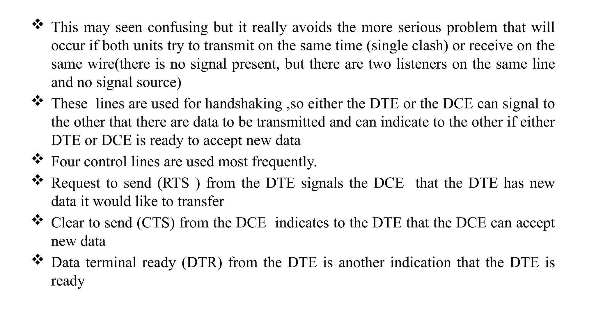  This may seen confusing but it really avoids the more serious problem that will
occur if both units try to transmit on the same time (single clash) or receive on the
same wire(there is no signal present, but there are two listeners on the same line
and no signal source)
 These lines are used for handshaking ,so either the DTE or the DCE can signal to
the other that there are data to be transmitted and can indicate to the other if either
DTE or DCE is ready to accept new data
 Four control lines are used most frequently.
 Request to send (RTS ) from the DTE signals the DCE that the DTE has new
data it would like to transfer
 Clear to send (CTS) from the DCE indicates to the DTE that the DCE can accept
new data
 Data terminal ready (DTR) from the DTE is another indication that the DTE is
ready
 