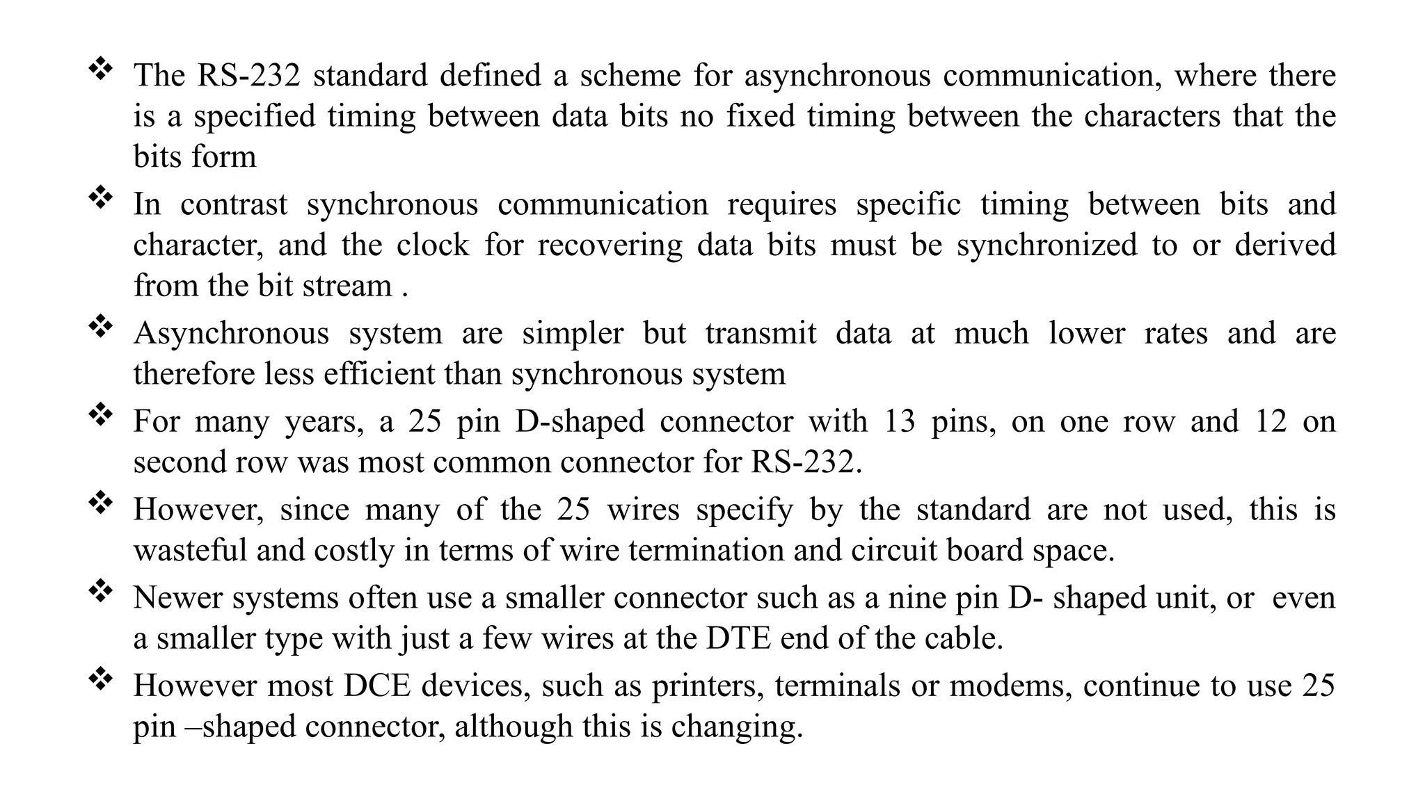  The RS-232 standard defined a scheme for asynchronous communication, where there
is a specified timing between data bits no fixed timing between the characters that the
bits form
 In contrast synchronous communication requires specific timing between bits and
character, and the clock for recovering data bits must be synchronized to or derived
from the bit stream .
 Asynchronous system are simpler but transmit data at much lower rates and are
therefore less efficient than synchronous system
 For many years, a 25 pin D-shaped connector with 13 pins, on one row and 12 on
second row was most common connector for RS-232.
 However, since many of the 25 wires specify by the standard are not used, this is
wasteful and costly in terms of wire termination and circuit board space.
 Newer systems often use a smaller connector such as a nine pin D- shaped unit, or even
a smaller type with just a few wires at the DTE end of the cable.
 However most DCE devices, such as printers, terminals or modems, continue to use 25
pin –shaped connector, although this is changing.
 