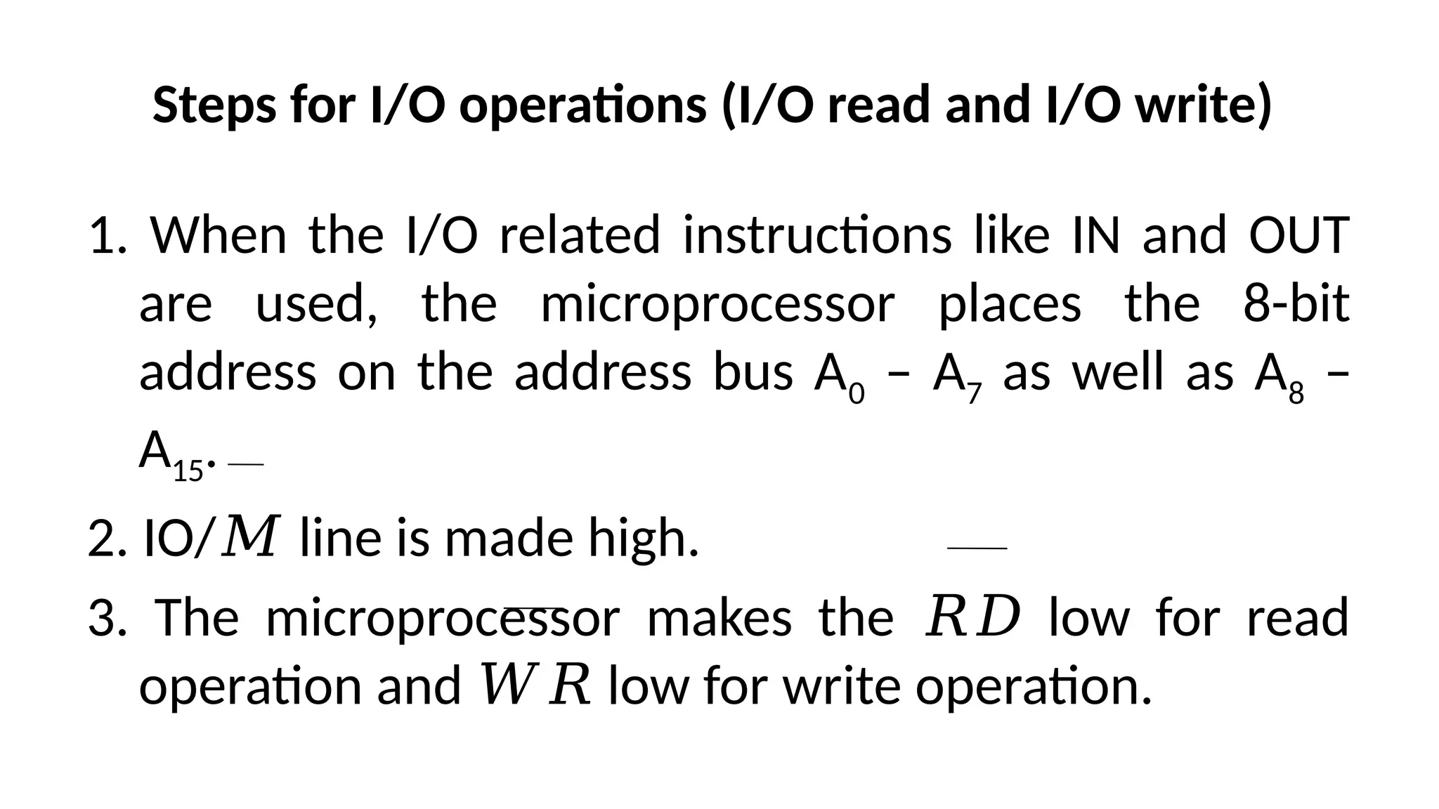 Steps for I/O operations (I/O read and I/O write)
1. When the I/O related instructions like IN and OUT
are used, the microprocessor places the 8-bit
address on the address bus A0 – A7 as well as A8 –
A15.
2. IO/ line is made high.
𝑀
3. The microprocessor makes the low for read
𝑅𝐷
operation and low for write operation.
𝑊𝑅
 