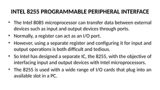 INTEL 8255 PROGRAMMABLE PERIPHERAL INTERFACE
• The Intel 8085 microprocessor can transfer data between external
devices such as input and output devices through ports.
• Normally, a register can act as an I/O port.
• However, using a separate register and configuring it for input and
output operations is both difficult and tedious.
• So Intel has designed a separate IC, the 8255, with the objective of
interfacing input and output devices with Intel microprocessors.
• The 8255 is used with a wide range of I/O cards that plug into an
available slot in a PC.
 