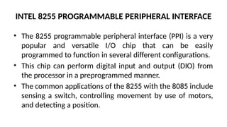 INTEL 8255 PROGRAMMABLE PERIPHERAL INTERFACE
• The 8255 programmable peripheral interface (PPI) is a very
popular and versatile I/O chip that can be easily
programmed to function in several different configurations.
• This chip can perform digital input and output (DIO) from
the processor in a preprogrammed manner.
• The common applications of the 8255 with the 8085 include
sensing a switch, controlling movement by use of motors,
and detecting a position.
 