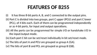 FEATURES OF 8255
(i) It has three 8-bit ports A, B, and C connected to the output pins.
(ii) Port C is divided into two groups, port C upper (PCU) and port C lower
(PCL), of 4 bits each. Each of them can be programmed independently
or as 4-bit ports, for input and output operations.
(iii) All the ports can be programmed for simple I/O or handshake I/O in
the input/output mode.
(iv) Each port C bit can be set/reset individually in bit set/reset mode.
(v) The bits of port A and PCU are grouped as group A (GA).
(vi) The bits of port B and PCL are grouped as group B (GB).
 