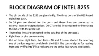 BLOCK DIAGRAM OF INTEL 8255
• The pin details of the 8255 are given in Fig. The three ports of the 8255 need
eight lines each.
• So 24 pins are allotted for the ports and these lines are connected to
external input or output devices. D0-D7 are the lines required for interfacing
the 8255 with the processor.
• These data lines are connected to the data bus of the processor.
• Eight lines or pins are remaining.
• Out of these eight lines, two lines—A0 and A1—are allotted for selecting
one of the four registers available in the 8255. The control signals for reading
from and writing into these registers are the active low RD and WR signals.
 