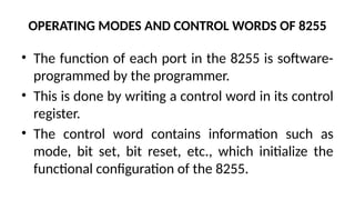 OPERATING MODES AND CONTROL WORDS OF 8255
• The function of each port in the 8255 is software-
programmed by the programmer.
• This is done by writing a control word in its control
register.
• The control word contains information such as
mode, bit set, bit reset, etc., which initialize the
functional configuration of the 8255.
 