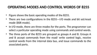 OPERATING MODES AND CONTROL WORDS OF 8255
• Figure shows the basic operating modes of the 8255.
• There are two configurations in the 8255—I/O mode and bit set/reset
mode (BSR mode).
• In I/O mode, there are three modes for the ports. The programmer can
select a particular operating mode using commands and control words.
• The three ports of the 8255 are grouped as groups A and B. Groups A
and B accept commands from the read/ write control logic, receive
control words from the internal data bus, and issue commands to the
associated ports.
 