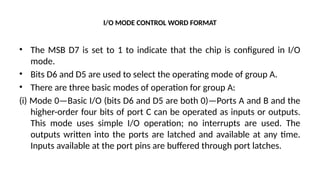I/O MODE CONTROL WORD FORMAT
• The MSB D7 is set to 1 to indicate that the chip is configured in I/O
mode.
• Bits D6 and D5 are used to select the operating mode of group A.
• There are three basic modes of operation for group A:
(i) Mode 0—Basic I/O (bits D6 and D5 are both 0)—Ports A and B and the
higher-order four bits of port C can be operated as inputs or outputs.
This mode uses simple I/O operation; no interrupts are used. The
outputs written into the ports are latched and available at any time.
Inputs available at the port pins are buffered through port latches.
 