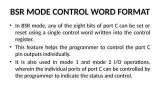 BSR MODE CONTROL WORD FORMAT
• In BSR mode, any of the eight bits of port C can be set or
reset using a single control word written into the control
register.
• This feature helps the programmer to control the port C
pin outputs individually.
• It is also used in mode 1 and mode 2 I/O operations,
wherein the individual ports of port C can be controlled by
the programmer to indicate the status and control.
 