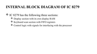 INTERNAL BLOCK DIAGRAM OF IC 8279
 IC 8279 has the following three sections:
 Display section with its own display RAM
 Keyboard scan section with FIFO registers
 Control logic with signals for interfacing with the processor
 