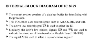 INTERNAL BLOCK DIAGRAM OF IC 8279
 The control section consists of a data bus buffer for interfacing with
the processor.
 This I/O section uses control signals such as AO, CS, RD, and WR.
 The active low control signal CS is used to select the IC.
 Similarly, the active low control signals RD and WR are used to
indicate the direction of data transfer on the data bus (DB0-DB7).
 The signal AO is used to select a data or control register.
 