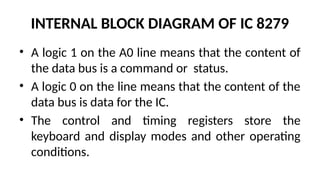 INTERNAL BLOCK DIAGRAM OF IC 8279
• A logic 1 on the A0 line means that the content of
the data bus is a command or status.
• A logic 0 on the line means that the content of the
data bus is data for the IC.
• The control and timing registers store the
keyboard and display modes and other operating
conditions.
 