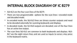INTERNAL BLOCK DIAGRAM OF IC 8279
• SL0-SL3 are the four scan lines of the 8279.
• There are two programmable options for the scan lines—encoded mode
and decoded mode.
• In encoded mode, the SL0-SL3 lines are binary counter outputs and need
to be decoded externally for scanning keyboards and displays.
• In decoded mode, the SL3-SL0 outputs are decoded; one of the four lines
has an active low output.
• The scan lines SL0-SL3 are common to both keyboards and displays. RL0-
RL7 are the eight return lines and are used as inputs to sense a key press
in the keyboard matrix.
 
