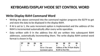 KEYBOARD/DISPLAY MODE SET CONTROL WORD
Write Display RAM Command Word
• Writing the above command into the command register programs the 8279 to get
and store the data to be displayed in the display RAM.
• If AI is set to 1, the auto increment option is implemented and the address of the
RAM is incremented automatically after every write operation.
• Data written with 0 in the address line AO are written into subsequent RAM
addresses, automatically incrementing them. The write display RAM control word
format is shown in Fig
 