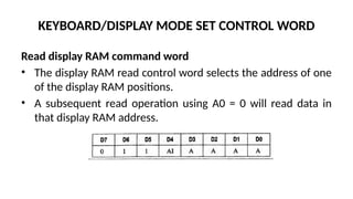 KEYBOARD/DISPLAY MODE SET CONTROL WORD
Read display RAM command word
• The display RAM read control word selects the address of one
of the display RAM positions.
• A subsequent read operation using A0 = 0 will read data in
that display RAM address.
 