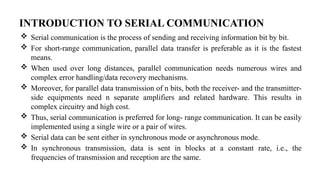 INTRODUCTION TO SERIAL COMMUNICATION
 Serial communication is the process of sending and receiving information bit by bit.
 For short-range communication, parallel data transfer is preferable as it is the fastest
means.
 When used over long distances, parallel communication needs numerous wires and
complex error handling/data recovery mechanisms.
 Moreover, for parallel data transmission of n bits, both the receiver- and the transmitter-
side equipments need n separate amplifiers and related hardware. This results in
complex circuitry and high cost.
 Thus, serial communication is preferred for long- range communication. It can be easily
implemented using a single wire or a pair of wires.
 Serial data can be sent either in synchronous mode or asynchronous mode.
 In synchronous transmission, data is sent in blocks at a constant rate, i.e., the
frequencies of transmission and reception are the same.
 