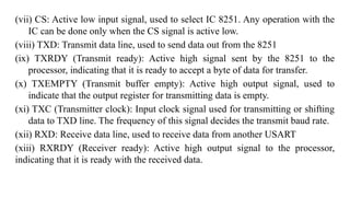 (vii) CS: Active low input signal, used to select IC 8251. Any operation with the
IC can be done only when the CS signal is active low.
(viii) TXD: Transmit data line, used to send data out from the 8251
(ix) TXRDY (Transmit ready): Active high signal sent by the 8251 to the
processor, indicating that it is ready to accept a byte of data for transfer.
(x) TXEMPTY (Transmit buffer empty): Active high output signal, used to
indicate that the output register for transmitting data is empty.
(xi) TXC (Transmitter clock): Input clock signal used for transmitting or shifting
data to TXD line. The frequency of this signal decides the transmit baud rate.
(xii) RXD: Receive data line, used to receive data from another USART
(xiii) RXRDY (Receiver ready): Active high output signal to the processor,
indicating that it is ready with the received data.
 