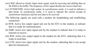 (xiv) RXC (Receiver clock): Input clock signal, used for receiving and shifting data on
the RXD to the buffer. The frequency of this signal decides the receive baud rate.
(xv) SYNDET/BD: Active high output. In asynchronous mode, it is used to indicate a
data break. In synchronous mode, it is used to indicate the correct receipt of
synchronous characters and the next data to be received.
The following signals are used with a modem for handshaking and establishing
connection:
(i) DTR: Active low output signal sent out by the 8251 to the modem, to indicate
that it is ready for communication
(ii) DSR: Active low input signal sent by the modem to indicate that it is ready to
transmit or receive
(iii) RTS: Active low output signal to the modem by the 8251, indicating that it is
ready to send data
(iv) CTS: Active low input signal sent by the modem, indicating that it can accept
data for transmission
 