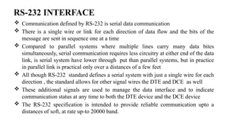 RS-232 INTERFACE
 Communication defined by RS-232 is serial data communication
 There is a single wire or link for each direction of data flow and the bits of the
message are sent in sequence one at a time
 Compared to parallel systems where multiple lines carry many data bites
simultaneously, serial communication requires less circuitry at either end of the data
link, is serial system have lower through put than parallel systems, but in practice
in parallel link is practical only over a distances of a few feet
 All though RS-232 standard defines a serial system with just a single wire for each
direction , the standard allows for other signal wires the DTE and DCE as well
 These additional signals are used to manage the data interface and to indicate
communication status at any time to both the DTE device and the DCE device
 The RS-232 specification is intended to provide reliable communication upto a
distances of soft, at rate up-to 20000 band.
 